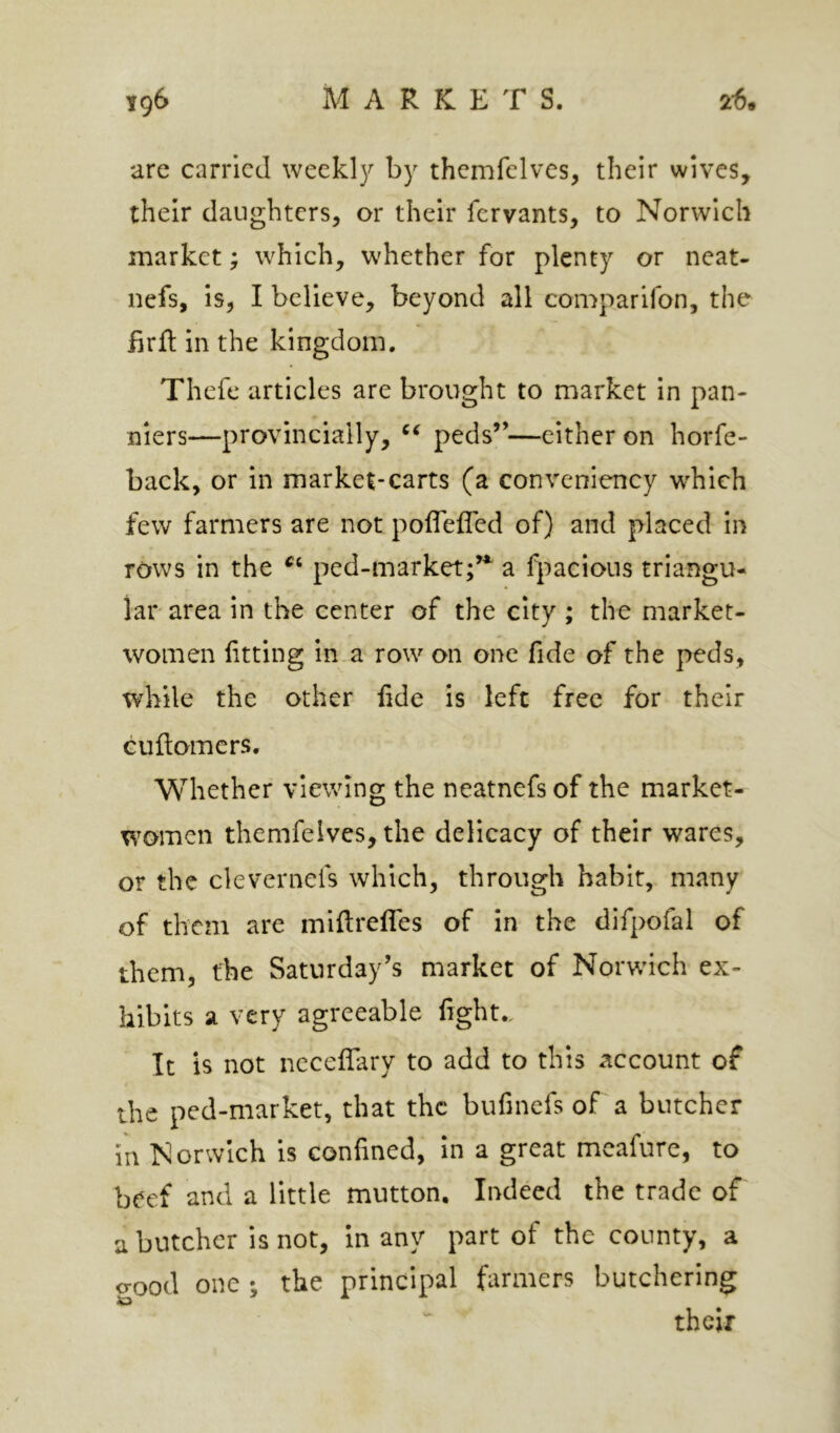 are carried weekly by themfelves, their wives, their daughters, or their fervants, to Norwich market; which, whether for plenty or neat- nefs, is, I believe, beyond all comparifon, the iirft in the kingdom. Thefe articles are brought to market in pan- niers—provincially, peds”—either on horfe- back, or in market-carts (a convenlency which few farmers are not pofleffed of) and placed in rows in the ped-market;’*^ a fpacions triangu- lar- area in the center of the city ; the market- women fitting in.a row on one fide of the peds, while the other fide is left free for their cuftomers. Whether viewing the neatnefs of the market- women themfeives, the delicacy of their wares, or the clevernefs which, through habit, many of them are miftrefifes of in the difpofal of them, the Saturday’s market of Norwich ex- hibits a very agreeable fight.. It is not ncceffary to add to this account of the ped-market, that the bufinefs of a butcher in Norwich is confined, In a great mcafure, to beef and a little mutton. Indeed the trade of a butcher is not, in any part of the county, a crood one ; the principal farmers butchering their