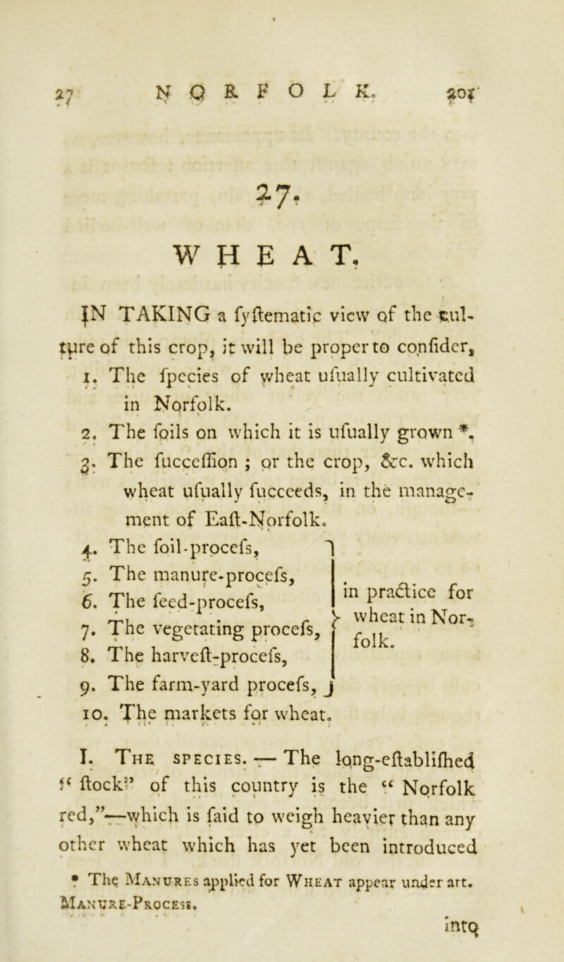 ?7 WHEAT- |N TAKING a fyHematic view qf the 5;ul- ^preqf this crop^^ it will be proper to confider, 1. The fpccies of wheat ufually cultivated in Norfolk. I ' ^ 2. The foils on which it Is ufually grown % 2* The fucceffion ; pr the crop, &:c. which wheat ufually fuccceds, in the manage- ment of Eaft-Norfolk. ' ^ j.. The foll-prpcefs, 1 . 5. The manure-procefs, 6. The feed^procefs, 7, The vegetating procefs, 8, The harveftrprocefs, in pradlice for J- wheat in Nor- folk, 9. The farm-yard procefs, 10. The markets for wheat. I. The species. — The Ipng-eftablifhed flock’’ of this country is the Nprfolk which is faid to weigh heavier than any other wheat which has yet been introduced • Thq Manures applied for Wheat appear under art. Manure-Process.