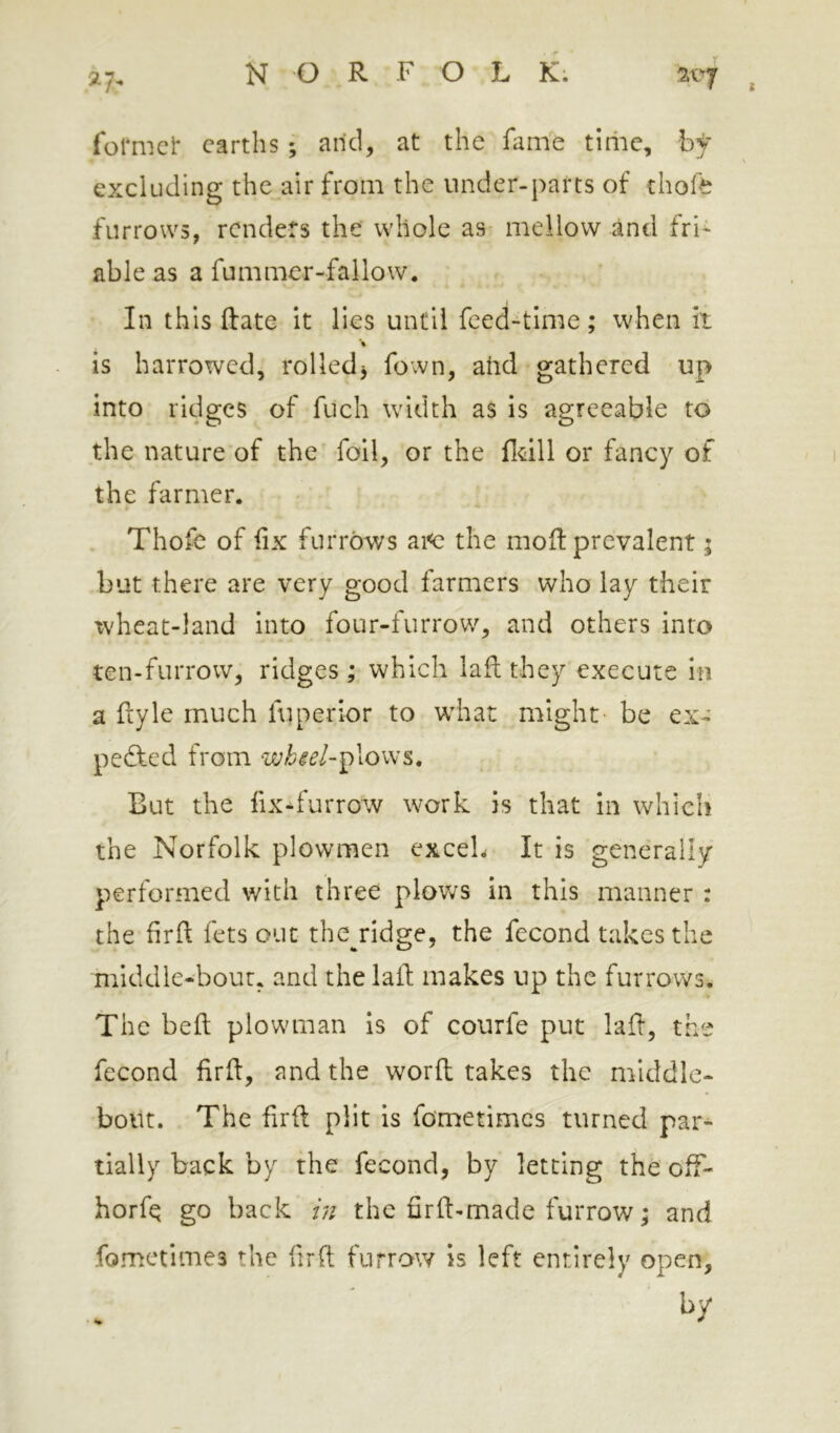 ^7^ formci* earths ; arid, at the fame tiriie, hf excluding the air from the under-parts of thofe furrows, renders the whole as mellow and fri' able as a fummer-fallow. In this Rate it lies until feed-time; when it ■% is harrowed, rolled^ fown, arid gathered up into ridges of fuch width as is agreeable to the nature of the foil, or the fldll or fancy of the farmer. Thofe of hx furrows ai<c the moR prevalent; but there are very good farmers who lay their ivheat-land into four-furrow, and others into ten-furrow, ridges ; which laft they execute in a Ryle much fuperior to w^hat might be ex- pelled from wbiel-j)\o\\'s. But the fix-furrow work is that in which the Norfolk plowmen exceL It is generally performed with three plov^s in this manner : the firft fets out the ridsje, the fecond takes the middle-bout, and the laR makes up the furrows. The beft plowman is of courfe put laR, the fecond firR, and the worR takes the middle- boilt. The RrR plit is fometimes turned par- tially back by the fecond, by letting the off- horfe go back /;/ the RrR-made furrow; and fometimes the RrR furrow is left entirely open, %