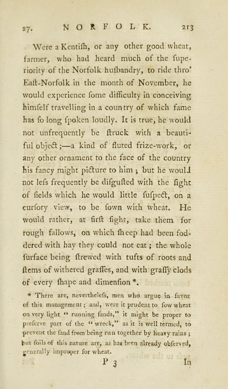 27* Were a Kcntilh, or any other goocVwheat, farmer, who had heard much of the fupe- riority of the Norfolk hufbandry, to ride thro^ Eaft-Norfolk in the month of November, he would experience fome difficulty In conceiving himfelf travelling in a country of which fame has fo long fpoken loudly. It is true, he would not unfrequently be {truck with a beauti- ful objedt;—a kind of fluted frize-work, or any other ornament to the face of the country his fancy might pidture to him ; but he would not lefs frequently be difgufted with the fight of fields which he would little fufpedt, on a curfory view, to be fown with wheat. He would rather, at firfi: fight, take them for rough fallows, on which flieep had been fod- dered with hay they could not eat; the whole furface being ilrewed with tufts of roots and ftems of withered graifes, and with’graffy clods of every fliape and dimenfion * There are, neverthelefs, men who argue' in favor of this management; and, were it prudent to fow wheat on very light “ running fands,” it might be proper to preferve part of the “ wreck,” as it is well termed, to -prevent the fand from being run together by heavy rains; bwt foils of this nature are, as has been already olpfcrved, generally improper for wheat. P 3 In