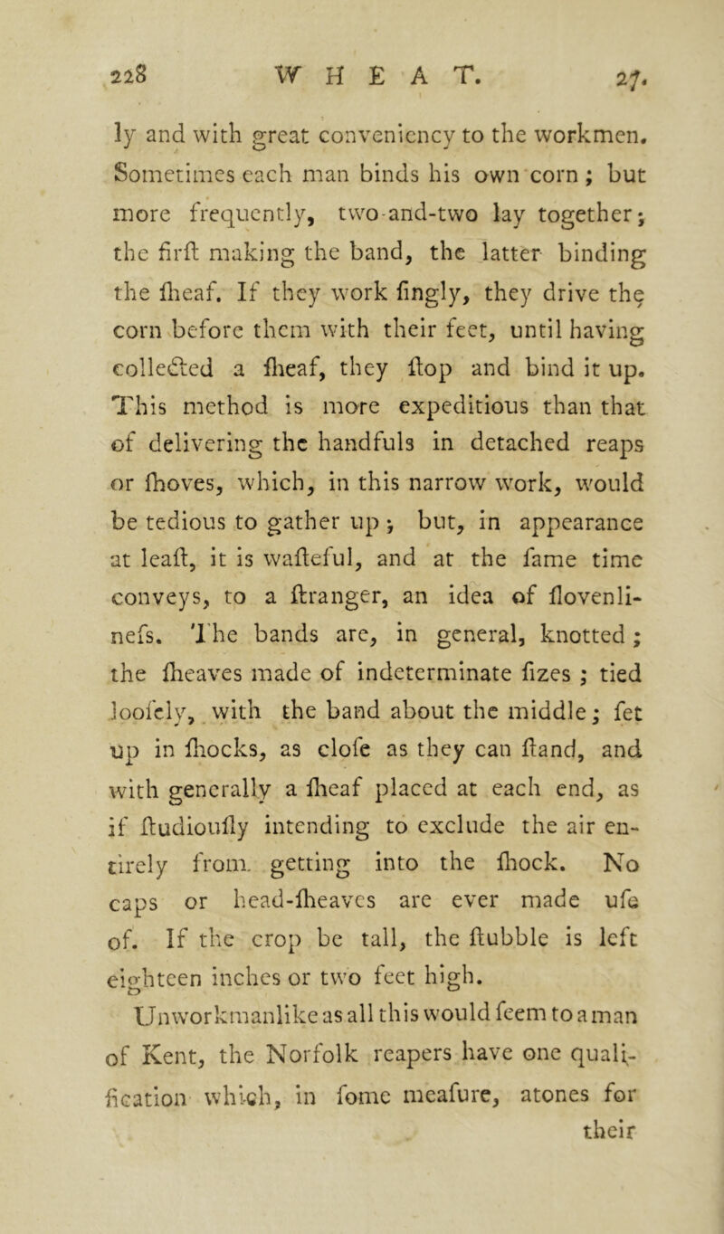 2f. ly and with great convenicncy to the workmen. Sometimes each man binds his own‘corn; but more frequently, tvvo-and-two lay together j the firft making the band, the Jatter binding the dreaf. If they work fingly, they drive the corn before them with their feet, until having eolledted a flieaf, they flop and bind it up. This method is more expeditious than that of delivering the handfuls in detached reaps or fhoves, which, in this narrow work, would be tedious to gather up y but, in appearance at lead, it is wafleful, and at the fame time conveys, to a ftranger, an idea of flovenli- nefs. The bands are, in general, knotted; the Iheaves made of indeterminate fizes ; tied loofely, with the band about the middle; fet up in fhocks, as clofe as they can dand, and with generally a flieaf placed at each end, as if dudioully intending to exclude the air en- tirely from, getting into the fliock. No caps or head-flieavcs are ever made ufe of. If the crop be tall, the dubble is left eiohteen inches or two feet high. Unworkmanlike as all this would feem to a man of Kent, the Norfolk reapers have one quafl- fleation which, in fome meafurc, atones for their