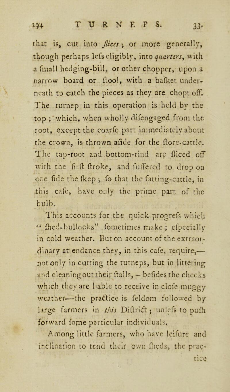 that is, cut into Jlices \ or more generally, though perhaps lefs eligibly, into quarters^ with a finall hedging-bill, or other chopper, upon a narrow board or ftool, with a bafket under^ neath to catch the pieces as they are chopt off. 7'he turnep in this operation is held by the top which, when wholly difengaged from the root, except the coarfe part immediately about the crown, is thrown afide for the ftore-cattle. The tap-root and .bottom-rind are fliced off with the hrfl: flroke, and fudered to drop on \ one fide the fkep ; fo that the fatting-cattle, in this cafe, have only the prime part of the bulb. This accounts for the quick progrefs which fhed-bullocks’^ fometimes make; efpecially in cold weather. Baton account of the extraor- dinary attendance they, in this cafe, require,— not only in cutting the turneps, but in littering and cleaningout their flails, — befidcs the checks which they are liable to receive in clofe rnusp'v weather-—the practice is feldom followed by large farmers in this Diftrict; iinlefs to pufh forward feme particular individuals. Among little farmers, who have leifure and inclination to tend their own fneds, the prac- tice