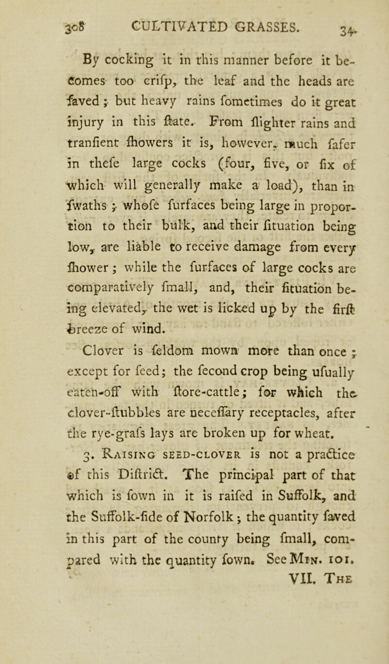 34- By cocking it in this manner before it be- comes' too crifp, the leaf and the heads are faved ;• but heavy rains fomctimes do it great injury in this Rate. From flighter rains and tranfient fliowers it is, however,, nnuch fafer in thefe large cocks (four, five, or fix of which will generally make a' load), than in fwaths whofe furfaces being large in propor- tion to their bulk, and their fituation being lowy are liable to receive damage from every fhower ; while the furfaces of large cocks are comparatively fmall, and, their fituation be- ing elevated,- the wet is licked up by the firft breeze of wind; Clover is feldom mown more than once ; except for feed; the fecond crop being ufually caten-ofF with ftore-cattle; for which tho clover-ftubbks are neceflary receptacles, after the rye-grafs lays are broken up for wheat. 3. Raising seed-clover is not a praftice ®f this Diftridt. The principal part of that which is fown in it is raifed in Suffolk, and the Suifolk-fide of Norfolk; the quantity faved in this part of the county being fmall, com- pared with the quantity fown. SeeMiN. loi.