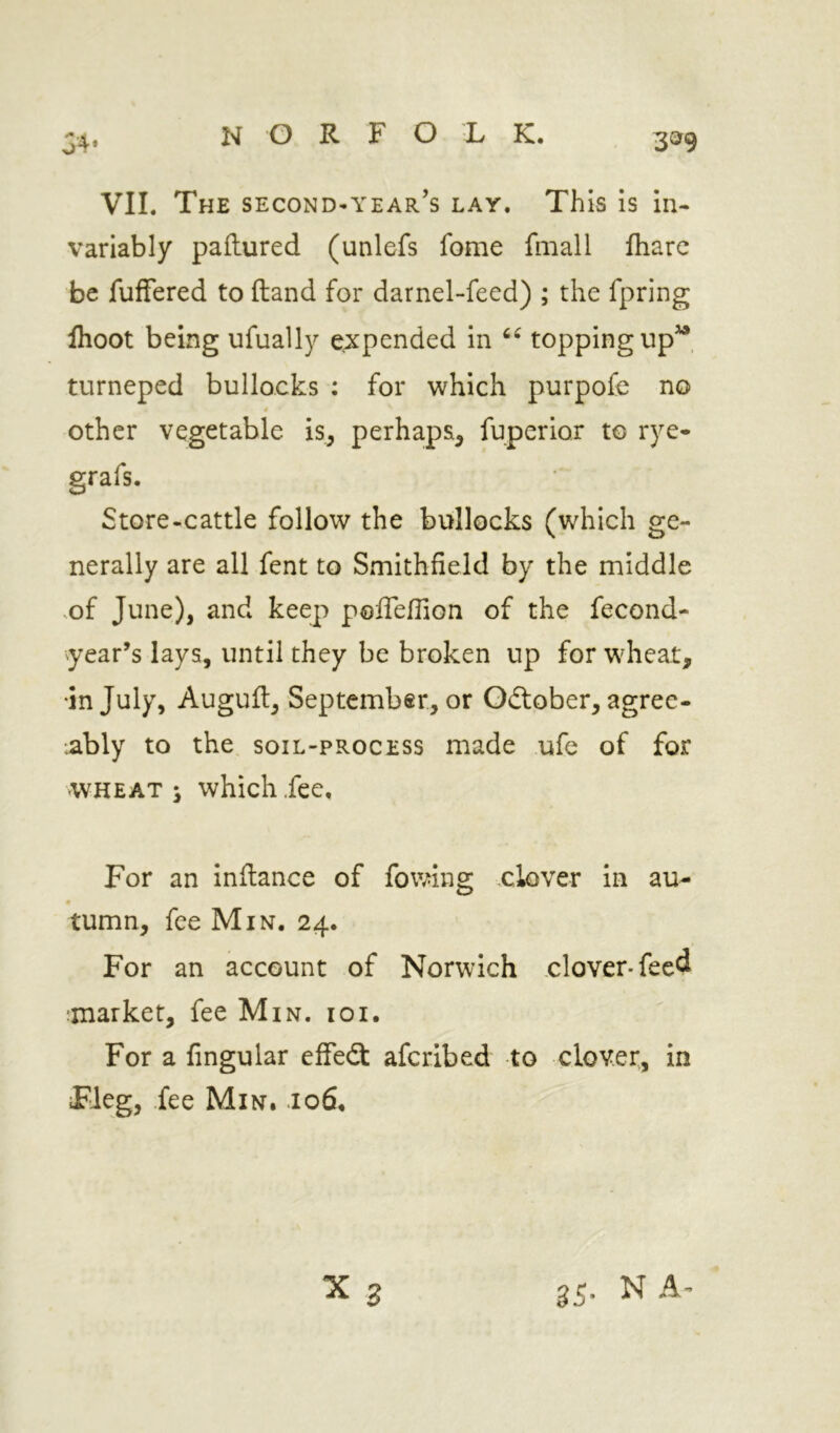 34* 3^9 VII. The second-year’s lay. This is in« variably paflured (unlefs fome fmall fhare be fuffered to (land for darnel-feed) ; the fpring flioot being ufually expended in topping up^, tnrneped bullocks : for which purpofe no 4 Other vegetable is, perhaps, fuperior to rye- grafs. Store-cattle follow the bullocks (which ge- nerally are all fent to Smithfield by the middle vof June), and keep poiTeHion of the fecond- year’s lays, until they be broken up for wheat, •in July, Auguft, September, or October, agree- •ably to the soil-process made ufe of for WHEATS which fee. For an inftance of fowing clover in au- tumn, fee Min. 24. For an account of Norwich clover-feed imarket, fee Min. 10i. For a fingular effecS afcribed to clover, in Heg, fee Min. .106. 35. N A-