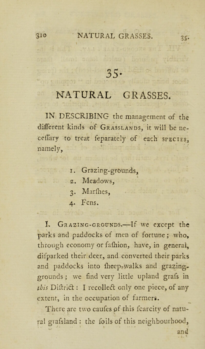 i \ IS- 35- - NATURAL GRASSES. IN DESCRIBING the management of the different kinds of Grasslands, it will be ne- cefTar}-^ to treat feparately of each species, , * ' • • * namely, 1. Grazing-grounds, 2. Meadows, 3. Marflies, 4. Fens, I. Grazing-grounds,—If we except the parks and paddocks of men of fortune; who, through economy or fafhion, have, in general, difparked their deer, and converted their parks and paddocks into fheep-walks and grazing- grounds ; we find very little upland grafs in this Diitrid : I recollecfi: only one piece, of any extent, in the occupation of farmers. There arc two caufes pf this fcarcitv of natu- ral grafsland : the foils of this neighbourhood, and