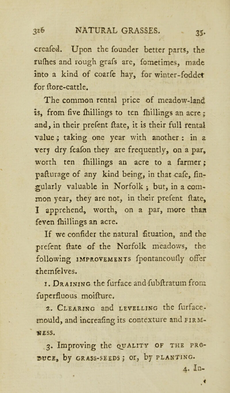 35- creafed. Upon the founder better parts, the rulhes and rough grafs are, fometimes, made into a kind of coarfe hay, for winter-foddet for ftore-cattlc. The common rental price of meadow-land is, from five ftiUlings to ten lliillings an acre ; and, in their prefent ftate, it is their full rental value ^ taking one year with another : in a verj dry feafon they are frequently, on a par, worth ten fliillings an acre to a farmer; pafturage of any kind being, in that oafe, fin- gularly valuable in Norfolk ; but, in a com- mon year, they are not, in their prefent Rate, I apprehend, worth, on a par, more than feven fliillings an acre. If we confider the natural fituation, and the prefent flate of the Norfolk meadows, the following IMPROVEMENTS fpontancoufly offer themfelves. 1. Draining the furface and fubflratum from fuperfluous moifture, 2. Clearing and levelling the furface- mould, and increafing its contexture and firm- ness. 3. Improving the quality of the pro- duce, by grass-seeds; or, by planting. In-