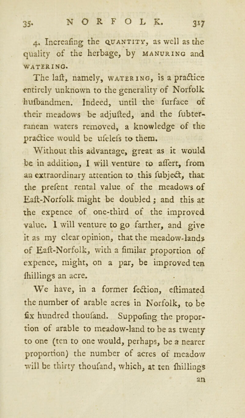 35- 3^7 4. Incrcafing the Q.irANTiTy, as well as the quality of the herbage, by manuring and watering. The laft, namely, watering, is a pradlicc entirely unknown to the generality of Norfolk hulbandmen. Indeed, until the furface of their meadows be adjufted, and the fubter-. ranean waters removed, a knowledge of the praftice would be ufelefs to them. Without this advantage, great as it would be in addition, I will venture to affert, from an extraordinary attention to this fubjed:, that the prefent rental value of the meadows of Eaft-Norfolk might be doubled ; and this at the expence of one-third of the improved value. 1 will venture to go farther, and give it as my clear opinion, that the meadow-lands of Eaft-Norfolk, with a fimilar proportion of expence, might, on a par, be improved ten (hillings an acre. We have, in a former fedion, eftimated the number of arable acres in Norfolk, to be fix hundred thoufand. Suppofxng the propor- tion of arable to meadow-land to be as twenty to one (ten to one would, perhaps, be a nearer proportion) the number of acres of meadow %vill be thirty thoufand, which, at ten (hillings an \