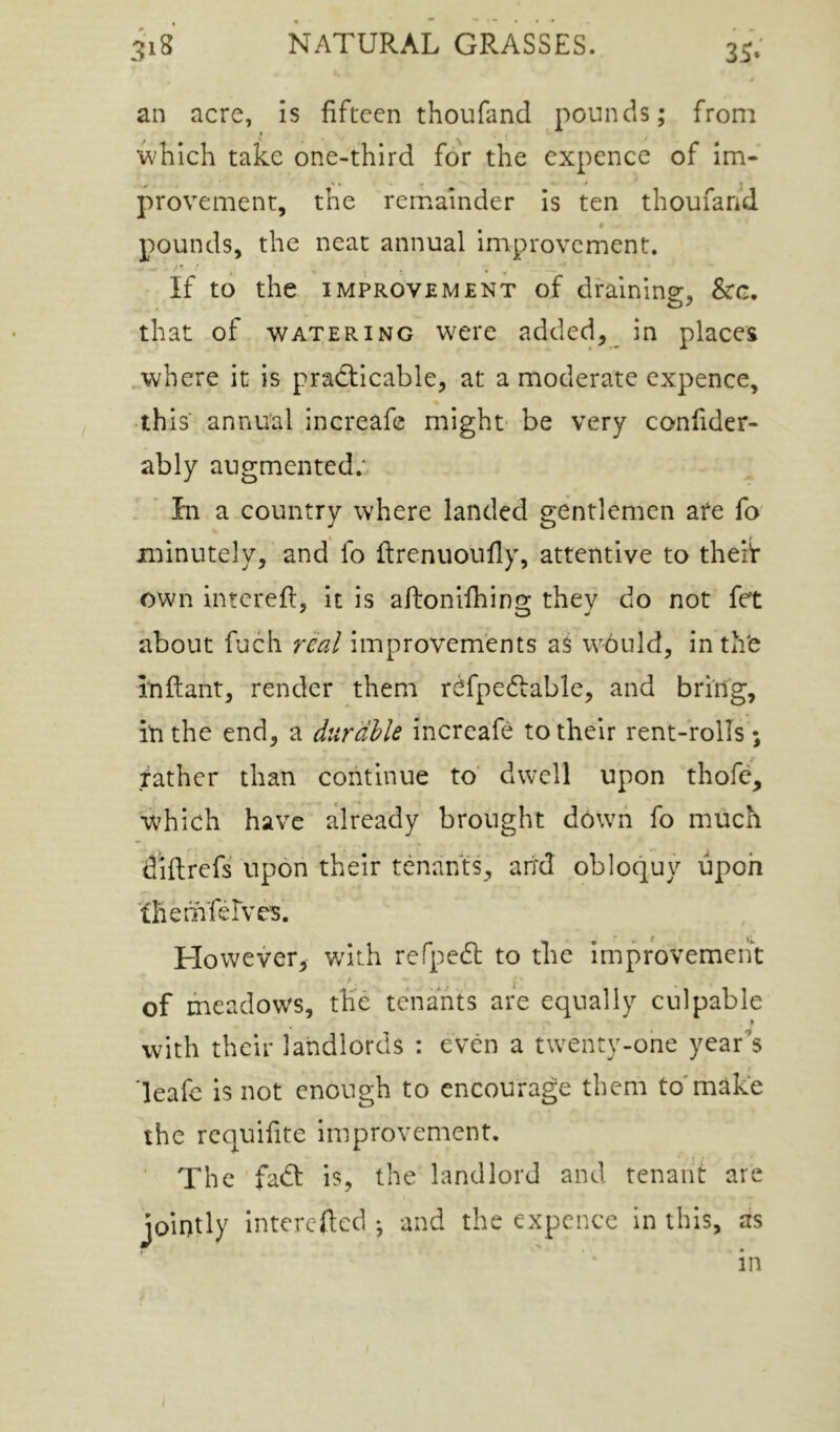 an acre, is fifteen thoufand pounds; from which take one-third for the expence of Im- provement, the remainder is ten thoufand I pounds, the neat annual improvement. ' f ' If to the IMPROVEMENT of draining, 8cg. that of WATERING wci'c added, in places ^where it is practicable, at a moderate expence, this annual increafe might- be very confider- ably augmented.* . ' In a country where landed gentlemen are fo minutely, and fo ftrenuoufly, attentive to theiV own interefl, it is aftonlihino; they do not fet about fuch real improvements a$ w^buld, in thfe inflant, render them rcfpedtable, and bring, in the end, a durable increafe to their rent-rolls ; father than continue to dwell upon thofe, which have already brought down fo much diflrefs upon their tenants, ail'd obloquy upon ■fhemferves. However, wdth refpeCl to the Improvement of meadows, the tenants are equally culpable f with their landlords : even a twenty-one year's 'leafe Is not enough to encourage them to'make the requifite improvement. ■ The faCt is, the landlord and tenant are jointly intercRcd ; and the expence in this, as in I