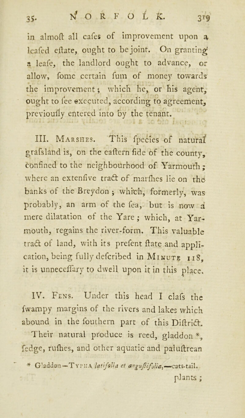 in almoft all cafes of improvement upon a leafed eftate, ought to be joint. On granting a leafe^ the landlord ought to advance, or allow, fomc certain fum of money towards the Improvement; which he, or his agenty ought to fee executed, according to agreement^ prcvioufly entered into by the tenant. III. Ma RSHES. This fpecles of naturaf grafsland is, on the eaftern fide of the county,- confined to the neighbourhood of Yarmouth;' where an extenfive trad: of marfiies lie on thc- banks of the Breydon ; which, formerly, was probably, an arm of the fea, but is now d mere dilatation of the Yare ; which, at Yar- mouth, regains the river-form. This valuable trad of land, with its prefect flate and appli- cation, being fully deferibed in Minute iiS, it is unneceffary to dwell upon it in this place, IV. Fens. Under this head I clafs the fwampy margins of the rivers and lakes which abound in the fouthern part of this Dillrid. Their natural produce is reed, gladdon fedge, rufhes, and other aquatic and paluftrean ^ Gladdon—Typiia latifoJhi et plants ;