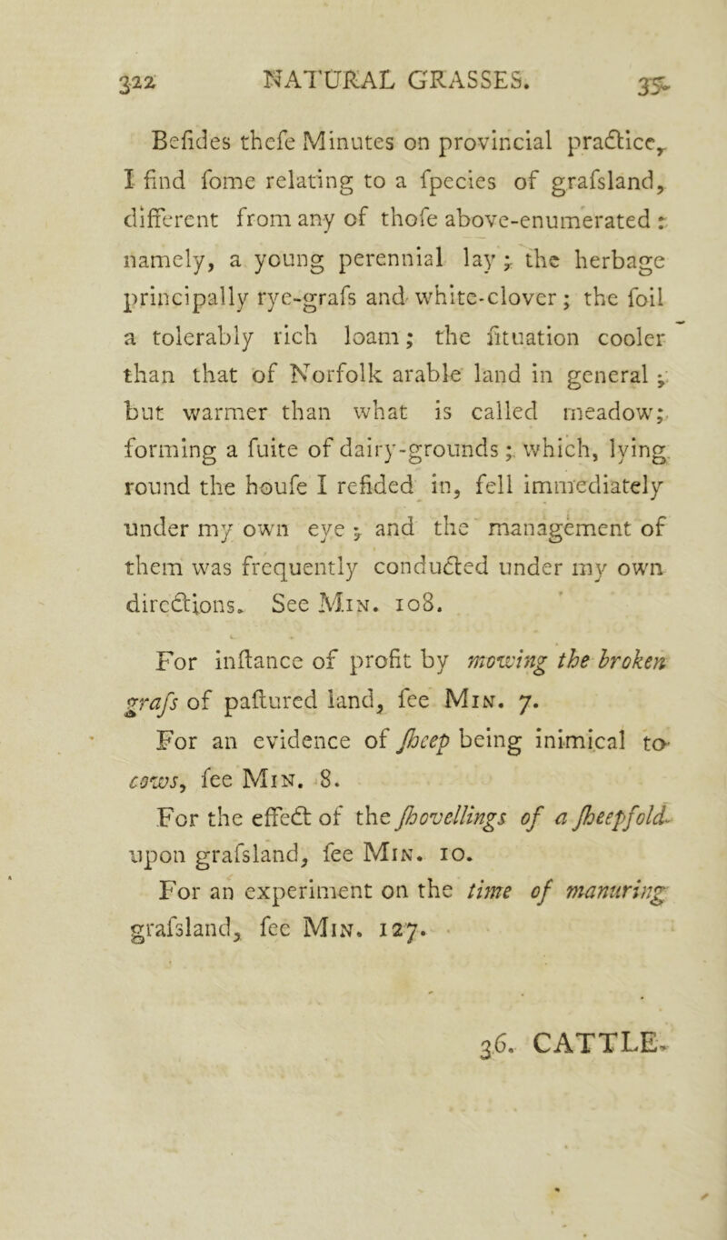 3-25^ 35^ Befides thcfe Minutes on provincial pracTicCy I find fome relating to a fpecies of grafsland, different from any of thofe above-enuifferated r. namely, a young perennial lay the herbage principally rye-grafs and white-clover; the foil a tolerably rich loam; the fit nation cooler than that of Norfolk arable' land in general but warmer than what is called meadow;, forming a fuite of dairy-groundswhich, lying, round the houfe I refided in, fell immediately under my own eye ^ and' the' management of them was frequently conducted under my own diredtions. See Min. io8. c. » For inflance of profit by mowing the broken grafs of pafiured land^ fee Min. 7. For an evidence of Jhcep being inimical ta- cows^ fee Min. 8. For the effedt of the Jhovellings of a Jheepfolf upon grafs land, fee Min. 10. For an experiment on the tme of manuring: grafsland, fee Min. 127. •