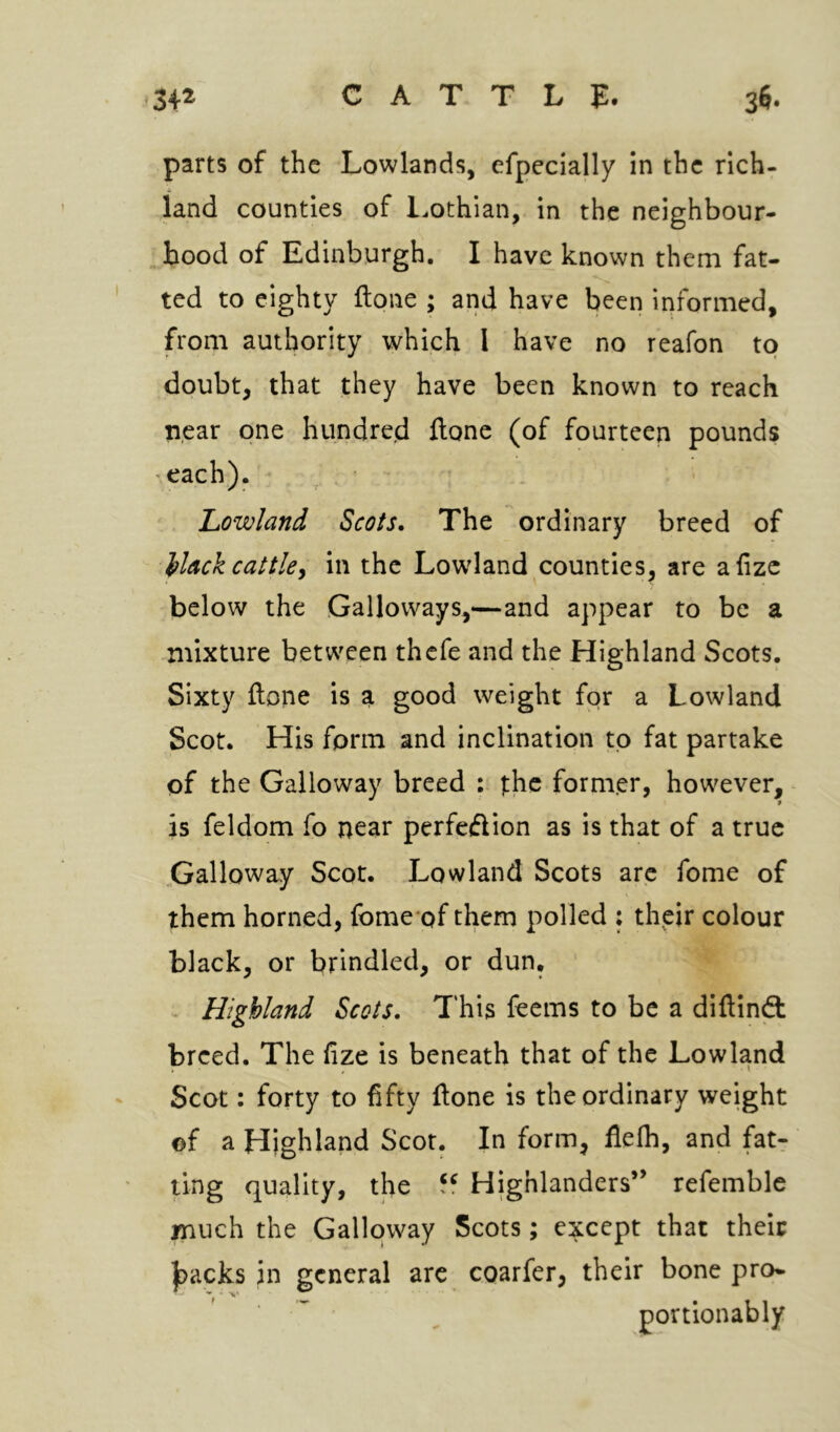 parts of the Lowlands, efpecially in the rich- land counties of l.othian, in the neighbour- hood of Edinburgh. I have known them fat- ted to eighty ftone ; and have been informed, from authority which I have no reafon to doubt, that they have been known to reach near one hundred ftone (of fourteen pounds each). Lowland Scots. The ordinary breed of Hack cattle^ in the Lowland counties, are afizc below the Galloways,—and appear to be a mixture between thefe and the Highland Scots. Sixty ftone is a good weight for a Lowland Scot. His form and inclination to fat partake of the Galloway breed : jthc former, however, - is feldom fo near perfeftion as is that of a true Galloway Scot. Lowland Scots are fome of them horned, fome'of them polled : their colour black, or brindled, or dun, ’ ^ Highland Scots, This feems to be a diftindt breed. The fize is beneath that of the Lowland Scot: forty to fifty ftone is the ordinary weight ©f a Highland Scot. In form, flefh, and fat- ling quality, the Highlanders’ refemble much the Galloway Scots; except that their j^acks in general arc coarfer, their bone pro- portionably