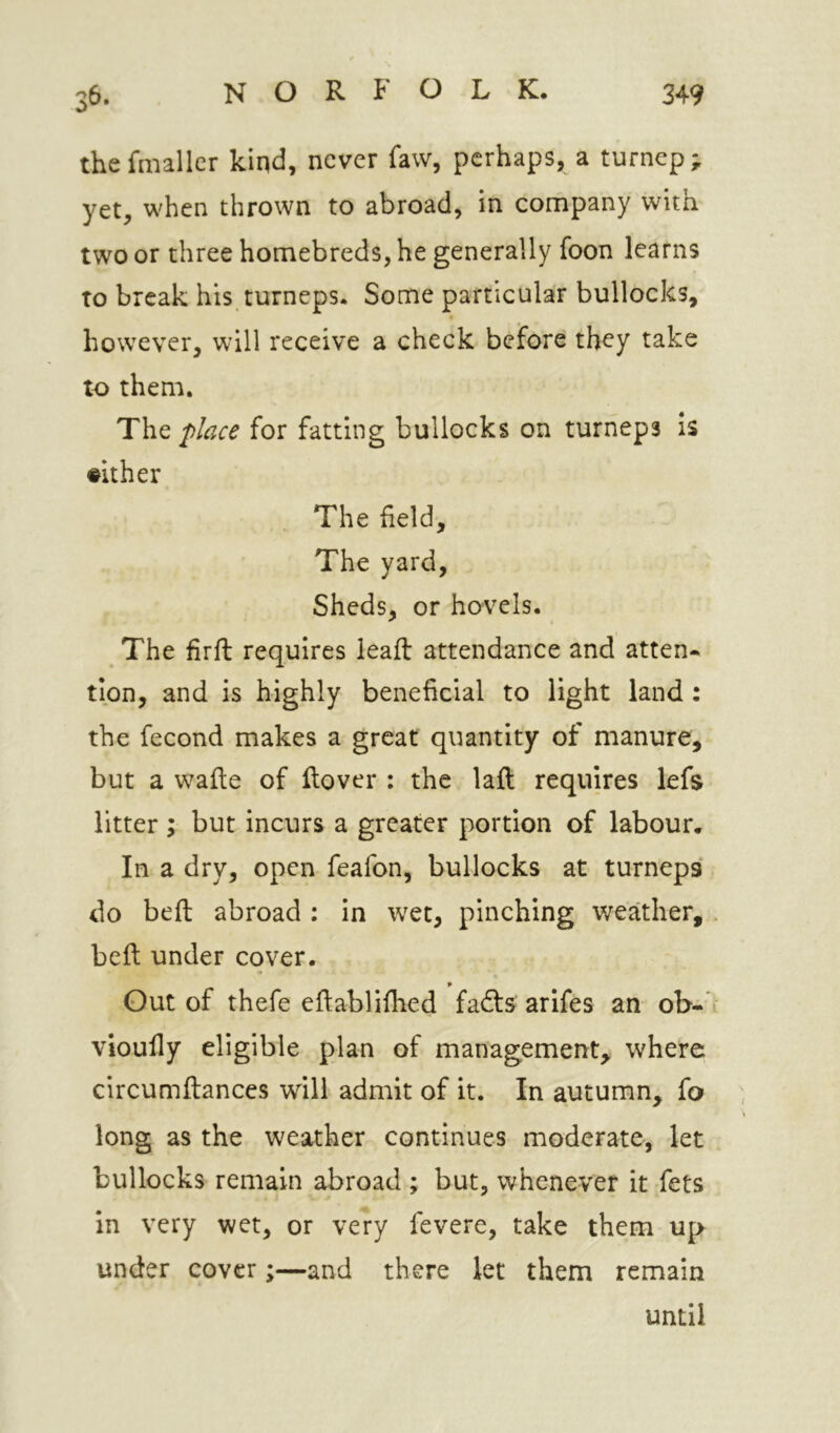 thefmaller kiqd, never faw, perhaps, a turnep; yet, when thrown to abroad, in company with two or three homebreds, he generally foon learns to break his turneps. Some particular bullocks, however, will receive a check before they take to them. The place for fatting bullocks on turheps is #ither The field. The yard, Sheds, or hovels. The firft requires leaft attendance and atten- tipn, and is highly beneficial to light land : the fecond makes a great quantity of manure, but a wafie of ftover : the laft requires lefs litter ; but incurs a greater portion of labour. In a dry, open feafon, bullocks at turneps do beft abroad : in wet, pinching weather, befi: under cover. Gut of thefe eftablifiied fafts arifes an ob- vioully eligible plan of management, where circumftances will admit of it. In autumn, fo long as the weather continues moderate, let bullocks remain abroad ; but, whenever it fets in very wet, or very fevere, take them up under cover;—and there let them remain until