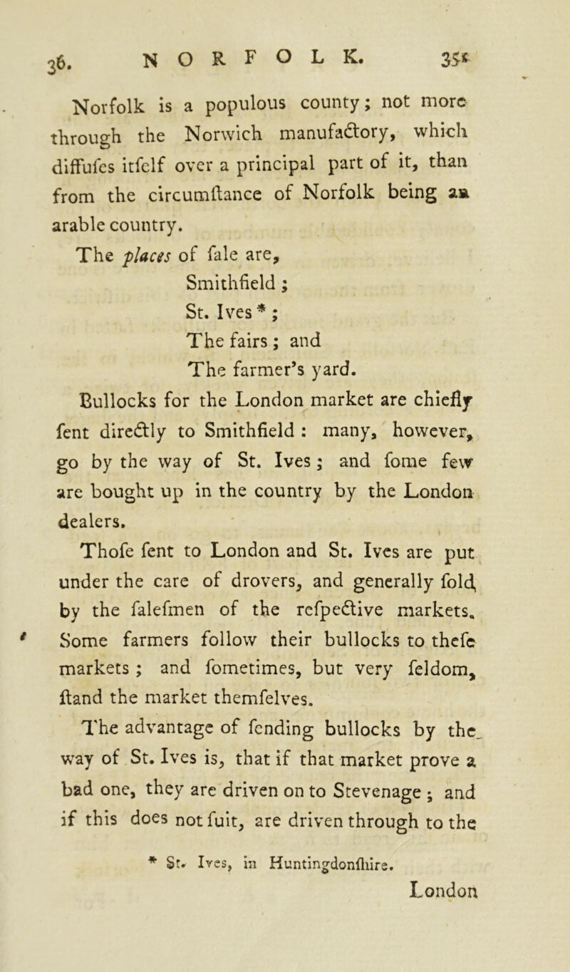 3^- Norfolk is a populous county; not more through the Norwich manufactory, which diffufes itfelf over a principal part of it, than from the circumllance of Norfolk being arable country. The places of fale are, Smithfield ; St. Ives *; The fairs; and The farmer’s yard. Bullocks for the London market are chiefly fent dircCtly to Smithfield : many, however, go by the way of St. Ives; and forae few are bought up in the country by the London dealers, Thofe fent to London and St. Ives are put under the care of drovers, and generally fold, by the falefmen of the refpedtive markets. Some farmers follow their bullocks to thefe markets ; and fometimes, but very feldom, Hand the market themfelves. The advantage of fending bullocks by the. way of St. Ives is, that if that market prove a bad one, they arc driven on to Stevenage ; and if this does not fuit, are driven through to the * St. Ives, in Kuntingdonfliire. London