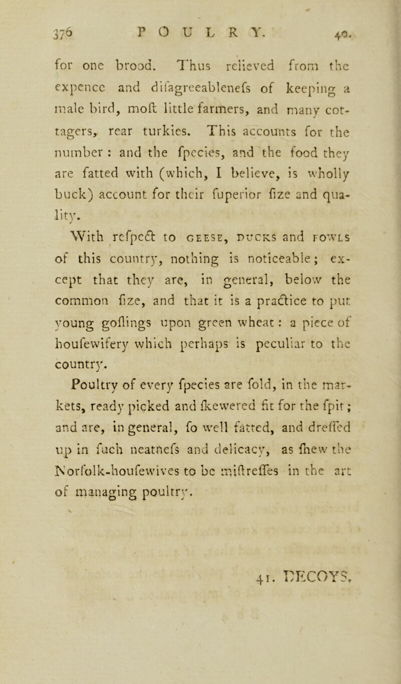 40. for one brood. Thus relieved from the expence and difagrceablenefs of keeping a male bird, moil little farmers, and many cot- tagers, rear turkics. This accounts for the number : and the fpccies, and the food they are fatted with (which, I believe, is wholly buck) account for their fuperior fize and qua- lity. With rcfpcdl to geese, pucks and fow’ls of this country, nothing is noticeable; ex- cept that they are, in general, below the common fize, and that it is a pradtice to put. voung goflings upon green wheat : a piece of houfewifery which perhaps is peculiar to the country. Poultry of every fpecies are fold, in the mar- kets, ready picked and ikewered fit for the fpir; and are, in general, fo well fatted, and dreiled up in fuch neatnefs and delicacy, as fnew the Norfolk-houfevvives to be mifireires in the art of managing poulrr}'.