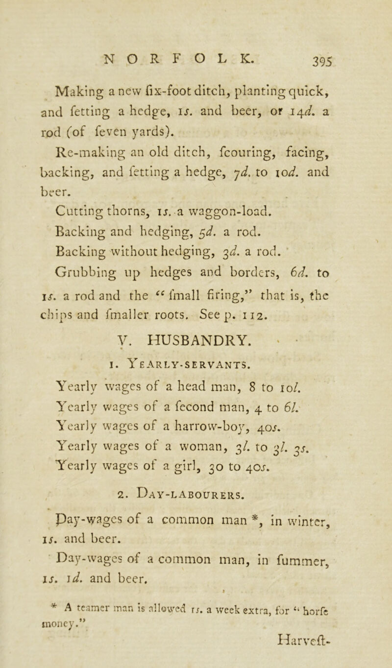 Maki ng a new fix-foot ditch, planting quick, and fetting a hedge, is. and beer, or 14^. a rod (of feven yards). Re-making an old ditch, fcouring, facing, backing, and fetting a hedge, yd. to lod. and beer. Cutting thorns, ij. a waggon-load. Backing and hedging, ^d. a rod. Backing without hedging, 3^. a rod. ' Grubbing up hedges and borders, 6d. to IS. a rod and the fmall firing,’' that is, the chips and Imaller roots. Seep. 112. V. HUSBANDRY. • ■ I. Yearly-servants. Yearly wages of a head man, 8 to lo/. Yearly wages of a fecond man, 4 to 6/.' Yearly wages of a harrow^-boy, 40/. Yearly wages of a woman, 3/. to 3/. oj. Yearly wages of a girl, 30 to 40J. 2. Day-labourers. * Day-wages of a common man in wdntcr, IS. and beer. ■ Day-wages of a common man, In fummer, IS. id. and beer. I * A teamer man is allowed r;. a week extra, for ‘‘ horfc money.” Harveft-