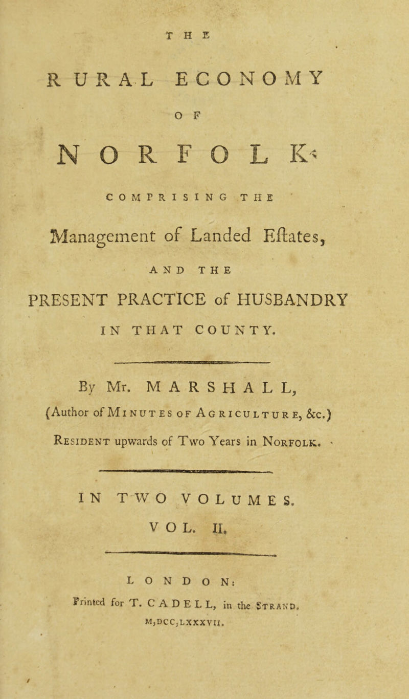 THE RURAL ECONOMY O F N O R F O L K- COMPRISING THE Management of Landed Eftates, AND THE PRESENT PRACTICE of HUSBANDRY IN THAT COUNTY. / ' By Mr. MARSHALL, (Author ofMiNUTESoF Agriculture, See.) Resident upwards of Two Years in Norfolk. * I N T W O VOLUMES, VOL. II. LONDON: Printed for T. C A D E L L, in the Strand. MjDCCjLXXXVJI. /