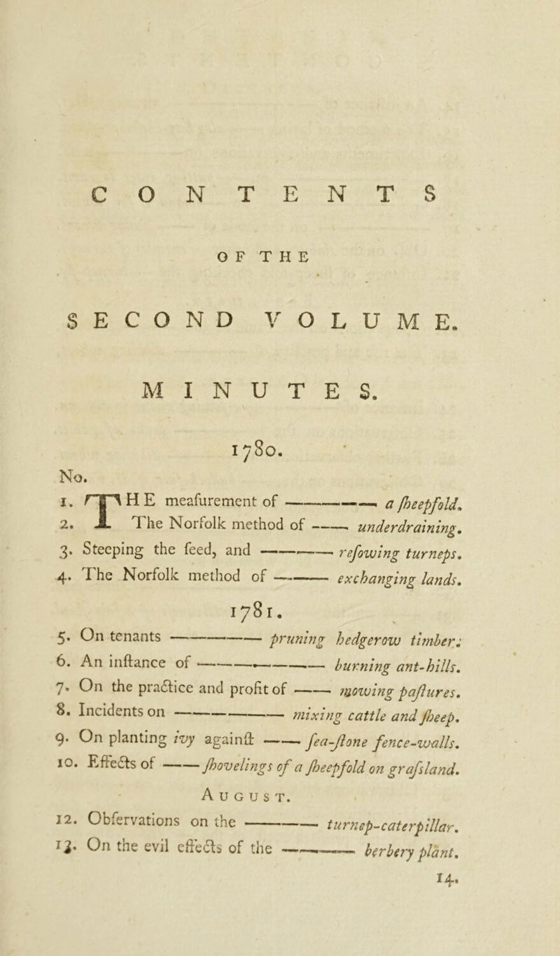 CONTENTS OF T PI E SECOND VOLUME. MINUTES. 1780. No. 1. rg^HE meafurement of —, a [heepfold, 2. JL The Norfolk method of under draining, 3* Steeping the feed, and ——- refowing turneps, 4* I he Norfolk method of —-■ ■ exchanging lands, 1781. 5. On tenants pruning hedgerow timber; 6. An inftance of * •— burning ant-hills, 7. On the practice and profit of • mowing pajlures, 8. Incidents on mixing cattle and Jloeep, 9* On planting ivy againft ——. fea-Jlone fence-walls, 10. Effects of Jhovelings of a fbeepfold on grafsland. A U G U s T. J2. Observations on the turnep-caterpillar, 13. On the evil eftecb of the berbery plant, 14.