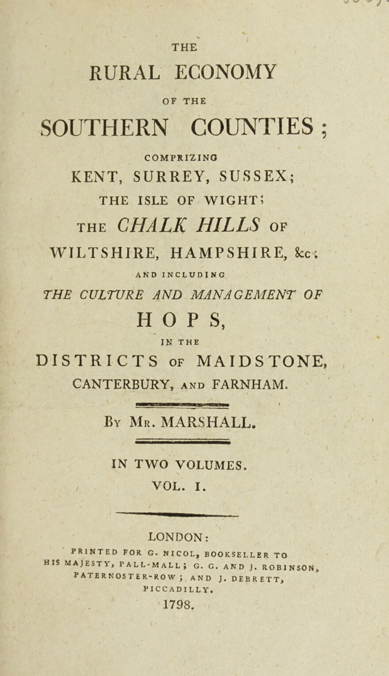 RURAL ECONOMY OF THE SOUTHERN COUNTIES; COMPRIZING KENT, SURREY, SUSSEX; THE ISLE OF. wight; THE CHALK HILLS of WILTSHIRE, HAMPSHIRE, 8cc; AND INCLUDING^ THE CULTURE AND MANAGEMENT OF HOPS, IN THE DISTRICTS OF MAIDSTONE, CANTERBURY, and FARNHAM. ' I By Mr. MARSHALL. IN TWO VOLUMES. VOL. I. LONDON: PRINTED FOR G. NICOL, BOOKSELLER TO HIS MAJESTY, PALL-MALL; G. G. AND J. ROBINSON, paternoster-row; AND J. DEBRETT, PICCADILLY, ' . ■ 1798.