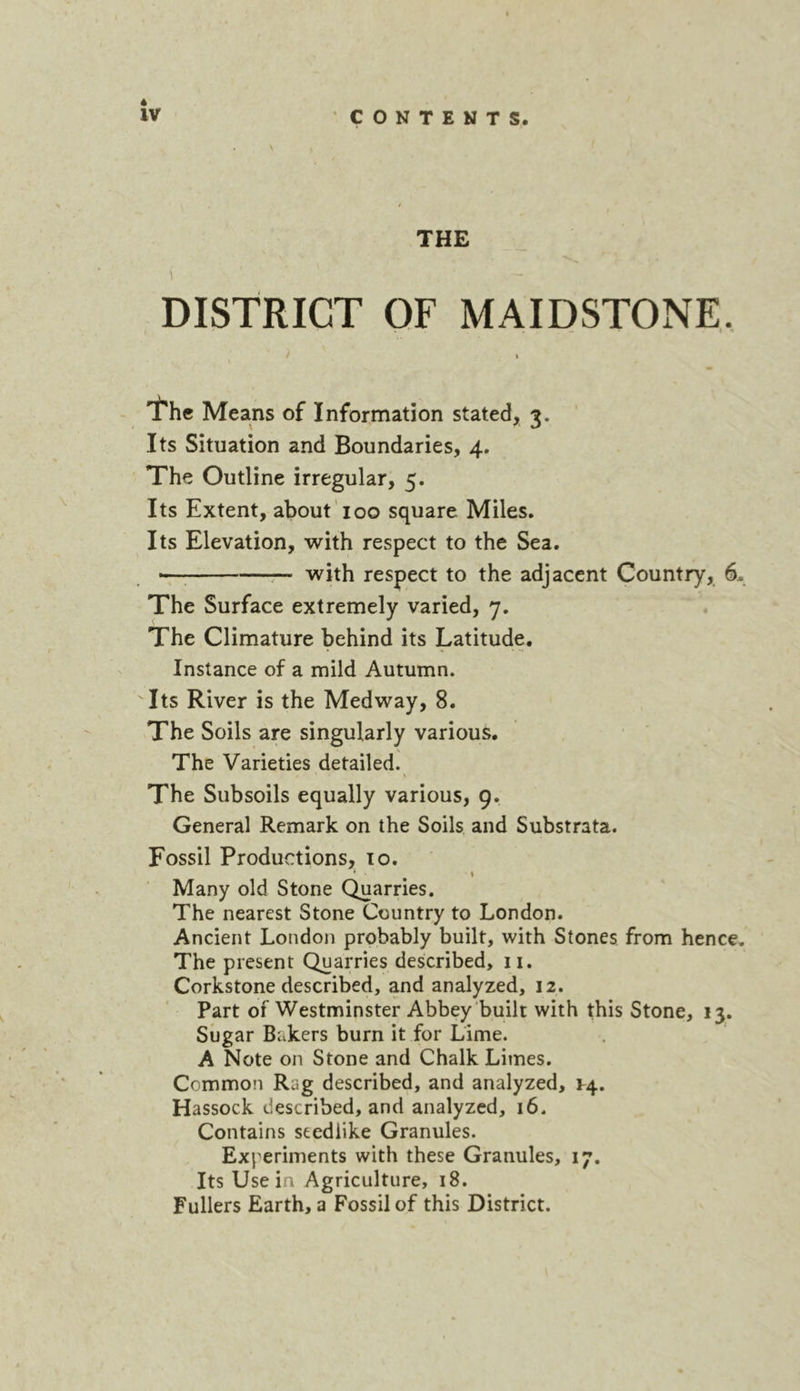 1 DISTRICT OF MAIDSTONE. / » \ 'I'hc Means of Information stated, 3. Its Situation and Boundaries, 4. The Outline irregular, 5. Its Extent, about 100 square Miles. Its Elevation, with respect to the Sea. r- with respect to the adjacent Country, 6, The Surface extremely varied, 7. The Climature behind its Latitude. Instance of a mild Autumn. Its River is the Medway, 8. The Soils are singularly various. The Varieties detailed. \ The Subsoils equally various, 9. General Remark on the Soils and Substrata. Fossil Productions, 10. I Many old Stone Quarries. The nearest Stone Country to London. Ancient London probably built, with Stones from hence. The present Quarries described, ii. Corkstone described, and analyzed, 12. Part of Westminster Abbey built with this Stone, 13. Sugar Bakers burn it for Lime. A Note on Stone and Chalk Limes. Common Rag described, and analyzed, Hassock described, and analyzed, 16. Contains seedlike Granules. Experiments with these Granules, 17. Its Use in Agriculture, 18. Fullers Earth, a Fossil of this District.