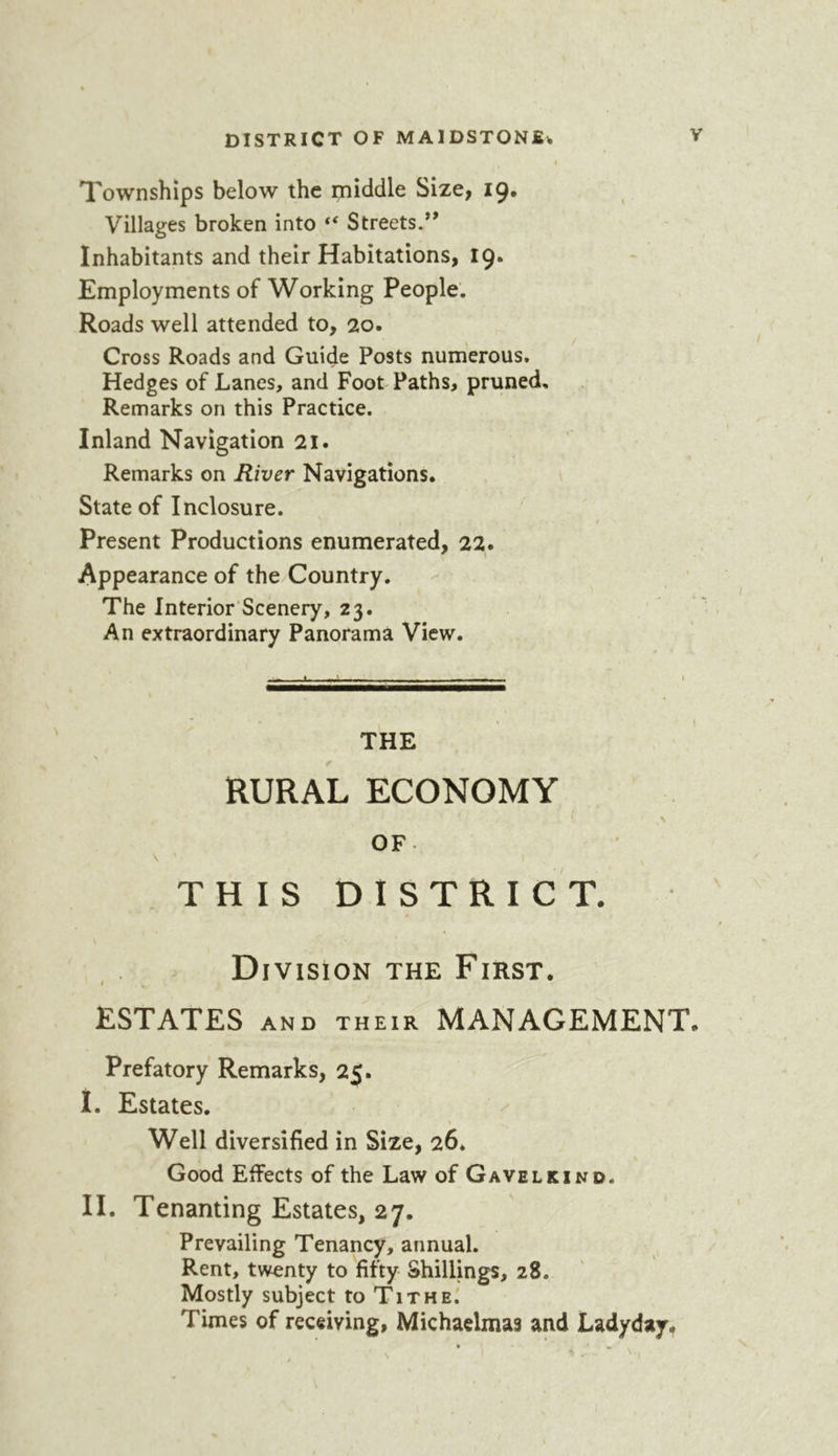 Townships below the middle Size, 19. Villages broken into Streets.’* Inhabitants and their Habitations, 19. Employments of Working People. Roads well attended to, 20. Cross Roads and Guide Posts numerous. Hedges of Lanes, and Foot Paths, pruned. Remarks on this Practice. Inland Navigation 21. Remarks on River Navigations. State of Inclosure. Present Productions enumerated, 22. Appearance of the Country. The Interior'Scenery, 23. An extraordinary Panorama View. — * > THE RURAL ECONOMY . \ OF THIS DISTRICT. Division the First. ESTATES AND THEIR MANAGEMENT. Prefatory Remarks, 25. I. Estates. Well diversified in Size, 26* Good Effects of the Law of Gavelkind. II. Tenanting Estates, 27. Prevailing Tenancy, annual. Rent, twenty to fifty Shillings, 28. Mostly subject to Tithe^ Times of receiving, Michaelmas and Ladyday*