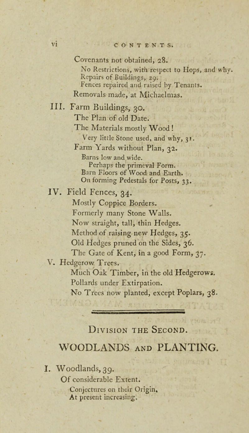 Covenants not obtained, 28. No Restrictions, with respect to Hops, and why Repairs of Buildings, 29. _ Fences repaired and raised by Tenants. Removals made, at Michaelmas. III. Farm Buildings, 30. The Plan of old Date. , The Materials mostly Wood ! Very little Stone used, and why, 3 j. Farm Yards without Plan, 32. . * Barns low and^wide. Perhaps the primeval Form. Barn Floors of Wood and Earth. On forming Pedestals for Posts, 33, IV. Field Fences, 34. Mostly Coppice Borders. ^ Formerly many Stone Walls. Now straight, tall, thin Hedges. Method of raising new Hedges, 35. Old Hedges pruned on the Sides, 36. The Gate of Kent, in a good Form, 37. V. Hedgerow Trees. Much Oak Timber, in the old Hedgerows. Pollards under Extirpation. No Trees now planted, except Poplars, 38. Division the Second. WOODLANDS and PLANTING. I. Woodlands, 39. Of considerable Extent. Conjectures on their Origin, At present increasing. 1