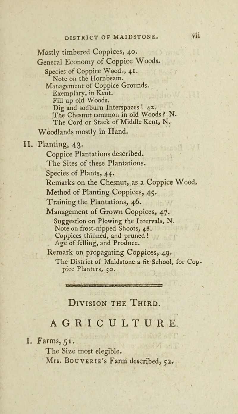 Mostly timbered Coppices, 40. General Economy of Coppice Woods. Species of Coppice Woods, 41. Note on the Hornbeam., Management of Coppice Grounds. Exemplary, in Kent. Fill up old Woods. Dig and sodburn Interspaces ! 42. The Chesnut common in old Woods ? N. The Cord or Stack of Middle Kent, N. Woodlands mostly in Hand. II. Planting, 43- Coppice Plantations described. The Sites of these Plantations. Species of Plants, 44., Remarks on the Chesnut, as a Coppice Wood, Method of Planting Coppices, 45. Training the Plantations, 46. Management of Grown Coppices, 4^. Suggestion on Plowing the Intervals, N. Note on frost-nipped Shoots, 48. Coppices thinned, and pruned 1 ^ Age of felling, and Produce. , Remark on propagating Coppices,^49. The District of Maidstone a fit School, for Cop pice Planters, 50. Division the Third. AGRICULTURE. - , * I. Farms, 51. The Size most elegible. Mrs. BouvERIE’S Farm described, 52#