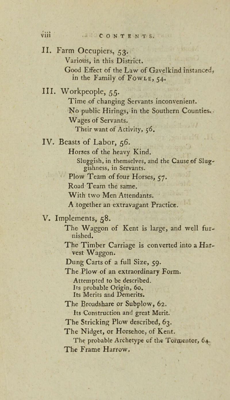 II. Farm Occupiers, 53. Various, in this District. Good EtFect of the Law of Gavelkind instanced, in the Family of Fowle, 54. III. Workpeople, 55. Time of changing Servants inconvenient. No public Hirings,'in the Southern Counties.. Wages of Servants. Their want of Activity, 56, IV. Beasts of Labor, 56. Horses of the heavy Kind. Sluggish, in themselves, and the Cause of Slug- gishness, in Servants. , ' Plow Team of four Horses, 57. Road Team the same. With two Men Attendants. ‘ A .together an extravagant Practice. V. Implements, 58. The Waggon of Kent is large, and well fur- nished. The Timber Carriage is converted into a Har- vest Waggon. Dung Carts of a full Size, 59. The Plow of an extraordinary Form. Attempted to be described. Its probable Origin, 60* Its Merits and Demerits. The Broadshare or Subplow, 62. Its Construction and great Merit. The Stricking Plow described, 63. The Nidget, or Horsehoe, of Kent. The probable Archetype of the Tormentor, 64. The Frame Harrow.