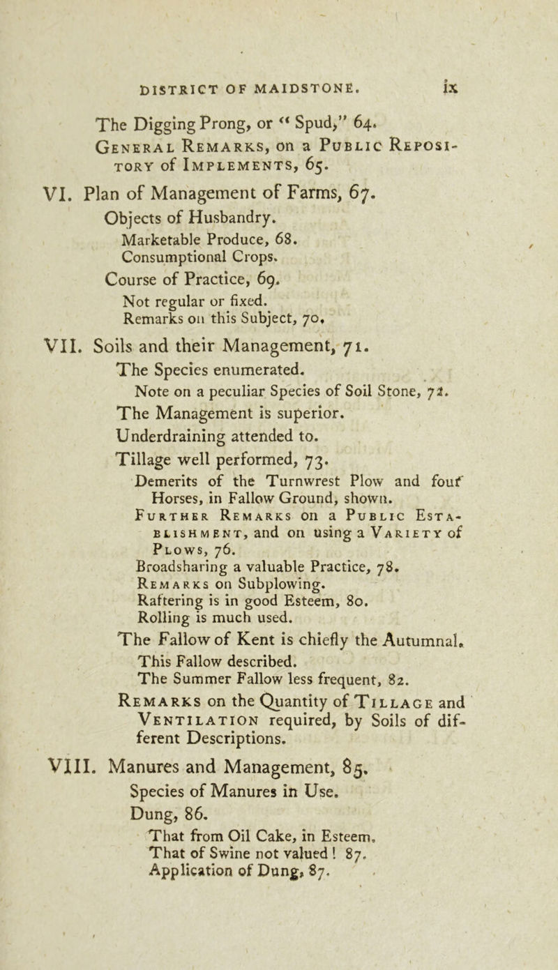 The Digging Prong, or Spud,’* 64. General Remarks, on a Public Reposi- tory of Implements, 65. VI. Plan of Management of Farms, 67. Objects of Husbandry. Marketable Produce, 68. Consumptional Crops. Course of Practice, 69^ Not regular or fixed. Remarks on this Subject, 70, VII. Soils and their Management,-71. The Species enumerated. Note on a peculiar Species of Soil Stone, 72. The Management is superior. Underdraining attended to. Tillage well performed, 73. Demerits of the Turnwrest Plow and fouf Horses, in Fallow Ground, shown. Further Remarks on a Public Esta- blishment, and on using a Variety of Plows, 76. Broadsharing a valuable Practice, 78. Remarks on Subplowing. Raftering is in good Esteem, 80. Rolling is much used. The Fallow of Kent is chiefly the Autumnal. This Fallow described. The Summer Fallow less frequent, 82. Remarks on the Quantity of Tillage and Ventilation required, by Soils of dif- ferent Descriptions. VIII. Manures and Management, 85. • Species of Manures in Use. Dung, 86, ' That from Oil Cake, in Esteem, That of Swine not valued ! 87. Application of Dung, 87.