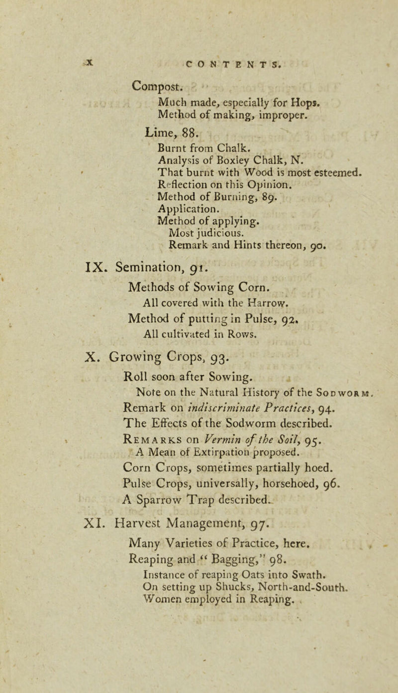 Compost. Much made, especially for Hops. Method of making, improper. Lime, 88. Burnt from Chalk. Analysis of Boxley Chalk, N. That burnt with Wood is most esteemed. Reflection on this Opinion. - Method of Burning, 89. Application. ' Method of applying. ' Most judicious. Remark and Hints thereon, 90. IX. Semination, 91. Methods of Sowing Corn. All covered with the Harrow. Method of putting in Pulse, 92. All cultivated in Rows. X. Growing Crops, 93. Roll soon after Sowing. Note on the Natural History of the Sod worm. Remark on inducrimhiate PracticeSy 94. The Effects of the Sodworm described. Remarks on Vermin of the Soily 95. A Mean of Extirpation proposed. Corn Crops, sometimes partially hoed. Pulse Crops, universally, horsehoed, 96. A Sparrow Trap described., XI. Harvest Management, 97. Many Varieties of Practice, here. . ^ Reaping and Bagging,” 98. Instance of reaping Oats into Swath. On setting up Shucks, North-and-South. Women employed in Reaping. .