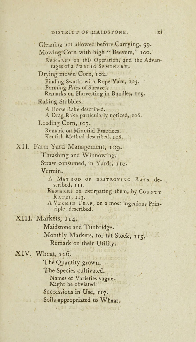 Gkaning not allowed before Carrying, 99. Mowing Corn with high “ Beevers,” 100. Remarks on this Operation,' and the Advan- tages ofaPuBLic Seminary, Drying mown Corn, io2. * Binding Swaths with Rope Yarn, 103. Forming Piles of Sheaves. Remarks on Harvesting in Bundles> 105. Raking Stubbles. A Horse Rake described. A Drag Rake particularly noticed, 106. Loading Corn, 107. Remark on Minutial Practices. Kentish Method described, 108. XII. Farm Yard M ana gement ,109. Thrashing and Winnowing. Straw consumed, in Yards, no. Vermin. A Method of destroying Rats de- scribed, hi. . Remarks on extirpating them, by County ^ Rates, 11 3. A Vermin Trap, on a most ingenious Prin- ciple, described. XIII. Markets, 114. Maidstone and Tunbridge. Monthly Markets, for fat Stock, 115. Remark on their Utility. XIV. Wheat, 116. « ^ The Quantity grown. The Species cultivated. Names of Varieties vague. Might be obviated. Successions in Use, 117. Soils appropriated to Wheat.