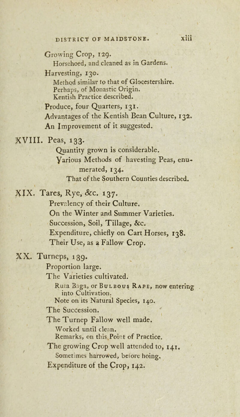 Growing Crop, 129. Horsehoed, and cleaned as in Gardens. Harvesting, 130. Method similar to that of Glocestershire. Perhaps, of Monastic Origin. Kentish Practice described. Produce, four Quarters, 131. Advantages of the Kentish Bean Culture, 132, An Improvement of it suggested. XVIII. Peas, 133. Quantity grown is considerable. Various Methods of havesting Peas, enu- merated, 134. That of the Southern Counties described. XIX. Tares, Rye, &amp;c. 137. Prevalency of their Culture. On the Winter and Summer Varieties. Succession, Soil, Tillage, &amp;c. Expenditure, chiefly on Cart Horses, 138. Their Use, as a Fallow Crop. I XX. Turneps, 139. Proportion large. ‘ The Varieties cultivated. Ruta 3aga, or Bulbous Rape, now entering into Cultivation. Note on its Natural Species, 140. The Succession. TheTurnep Fallow well made. Worked until clean. Remarks, on this Point of Practice. The growing Crop well attended to, 141. Sometimes harrowed, before hoing. Expenditure of the Crop, 142.