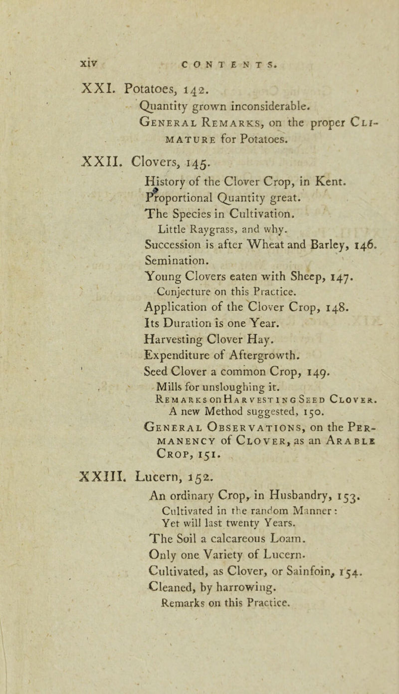 XXI. Potatoes, 142. Qiiantity grown inconsiderable. General Remarks, on the proper Cli- MATURE for Potatoes. XXII. Clovers, 145. History of the Clover Crop, in Kent. 'Proportional Quantity great. The Species in Cultivation. ' Little Raygrass, and why. Succession is after Wheat and Barley, 146. Semination. Young Clovers eaten with Sheep, 147. ^ ‘ Conjecture on this Practice. Application of the Clover Crop, 148. Its Duration is one Year. Harvesting Clover Hay. Expenditure of Aftergrowth. ' Seed Clover a common Crop, 149. / ' Mills for unsloughing it. RemarksooHar VESTING Seed Clover. A new Method suggested, 150. General Observations, on the Per- manency of Clover, as an Arable Crop, 151. , XXIII. Lucern, 152. An ordinary Crop, in Husbandry, 153. Cultivated in the random Manner: Yet will last twenty Years. The Soil a calcareous Loam. Only one Variety of Lucern. . . Cultivated, as Clover, or Sainfoin, i'54. Cleaned, by harrowing. Remarks on this Practice.