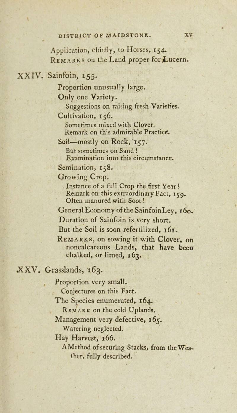 f DISTRICT OF MAIDSTONE. XV \ Application, chiefly, to Horses, 154. Remarks on the Land proper forJLucern. XXIV. Sainfoin, 155. Proportion unusually large. Only one Variety. Suggestions on raising fresh Varieties, Cultivation, 156. Sometimes mixed with Clover. Remark on this admirable Practice. Soil—mostly on Rock,'157. But sometimes on Sand ! Examination into this circumstance. Semination, 158. Growing Crop. . Instance of a full Crop the first Year I Remarkon this extraordinary Fact, 159. Often manured with Soot! General Economy of the SainfoinLey, 16o.' Duration of Sainfoin is very short. But the Soil is soon refertilized, 161. Remarks, on sowing it with Clover, on noncalcareous Lands, that have been chalked, or limed, 163. XXV. Grasslands, 163. , Proportion very small. Conjectures on this Fact. The Species enumerated, 164. v , Remark on the cold Uplands. Management very defective, 165. Watering-neglected. Hay Harvest, 166. A Method of securing Stacks, from the Wea- ther, fully described. f