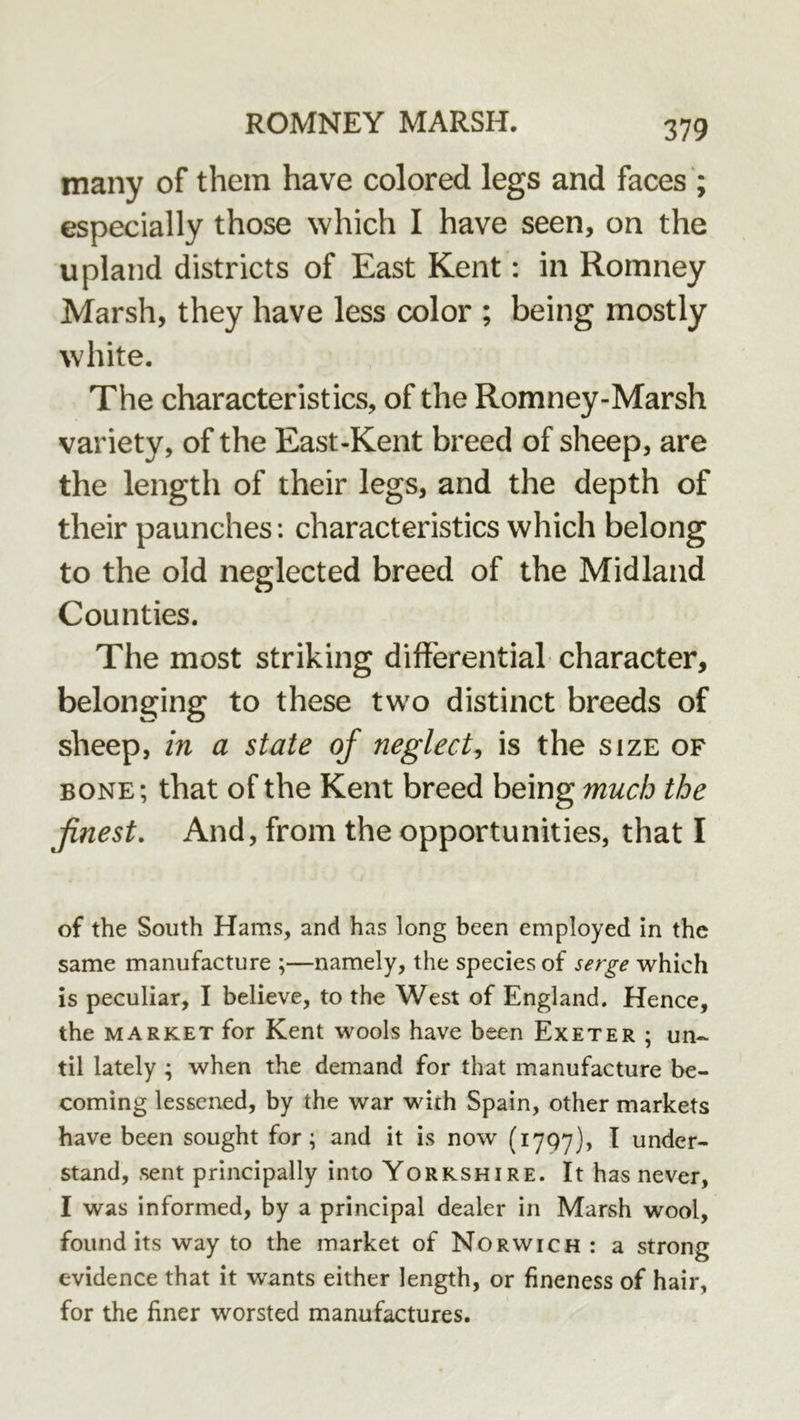 many of them have colored legs and faces ; especially those which I have seen, on the upland districts of East Kent: in Romney Marsh, they have less color ; being mostly white. The characteristics, of the Romney-Marsh variety, of the East-Kent breed of sheep, are the length of their legs, and the depth of their paunches: characteristics which belong to the old neglected breed of the Midland Counties, The most striking differential character, belonging to these two distinct breeds of sheep, in a state of neglect, is the size of BONE; that of the Kent breed being much the finest. And, from the opportunities, that I of the South Hams, and has long been employed in the same manufacture ;—namely, the species of serge which is peculiar, I believe, to the West of England. Hence, the MARKET for Kent wools have been Exeter ; un- til lately ; when the demand for that manufacture be- coming lessened, by the war with Spain, other markets have been sought for; and it is now (lygy), I under- stand, sent principally into Yorkshire. It has never, I was informed, by a principal dealer in Marsh wool, found its way to the market of Norwich : a strong evidence that it wants either length, or fineness of hair, for the finer worsted manufactures.