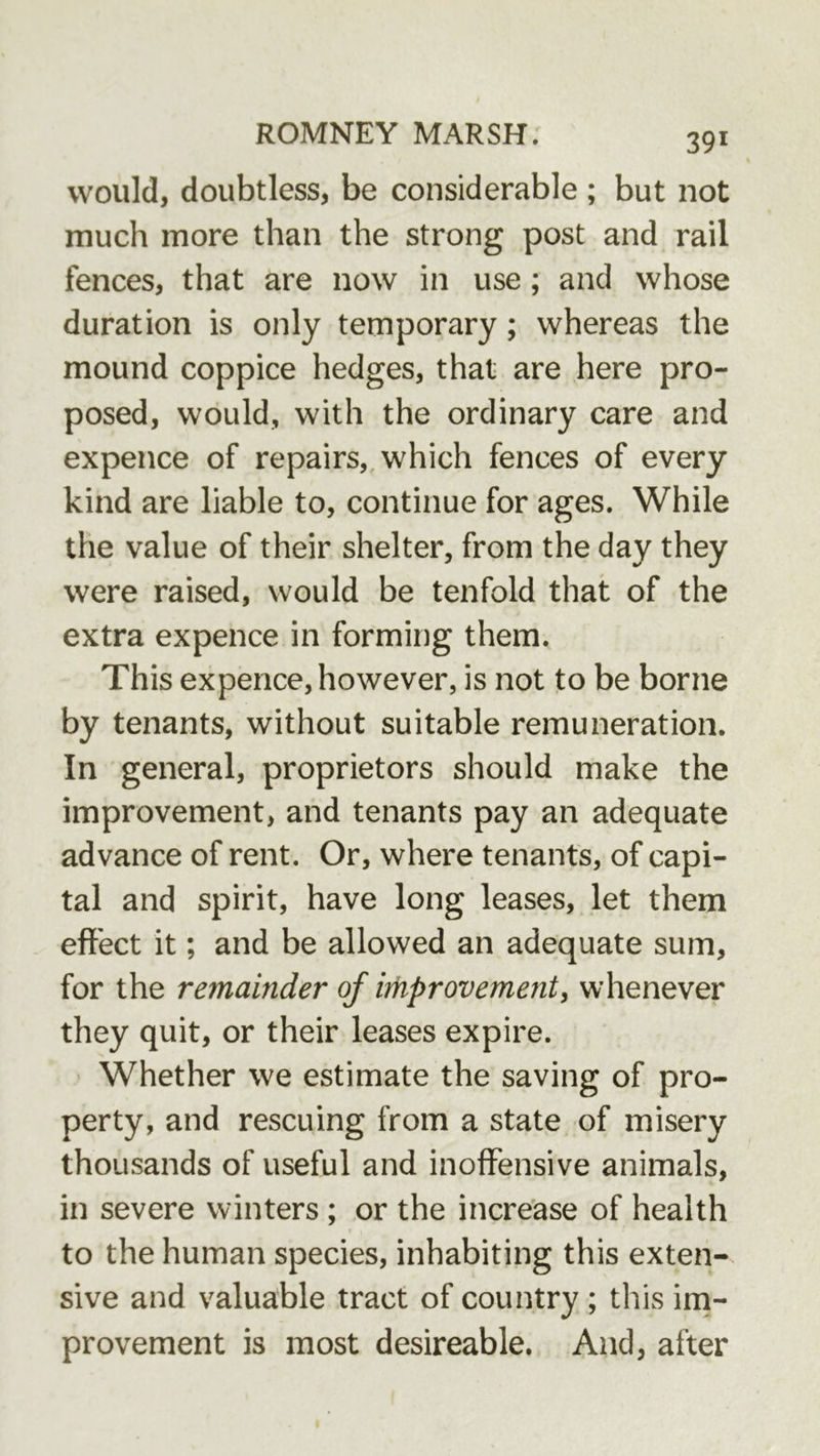 would, doubtless, be considerable ; but not much more than the strong post and rail fences, that are now in use; and whose duration is only temporary; whereas the mound coppice hedges, that are here pro- posed, would, with the ordinary care and expence of repairs,, which fences of every kind are liable to, continue for ages. While the value of their shelter, from the day they were raised, would be tenfold that of the extra expence in forming them. This expence, however, is not to be borne by tenants, without suitable remuneration. In general, proprietors should make the improvement, and tenants pay an adequate advance of rent. Or, where tenants, of capi- tal and spirit, have long leases, let them effect it; and be allowed an adequate sum, for the remainder of improvementy whenever they quit, or their leases expire. ' Whether we estimate the saving of pro- perty, and rescuing from a state of misery thousands of useful and inoffensive animals, in severe winters ; or the increase of health to the human species, inhabiting this exten- sive and valuable tract of country ; this ini- provement is most desireable. And, after