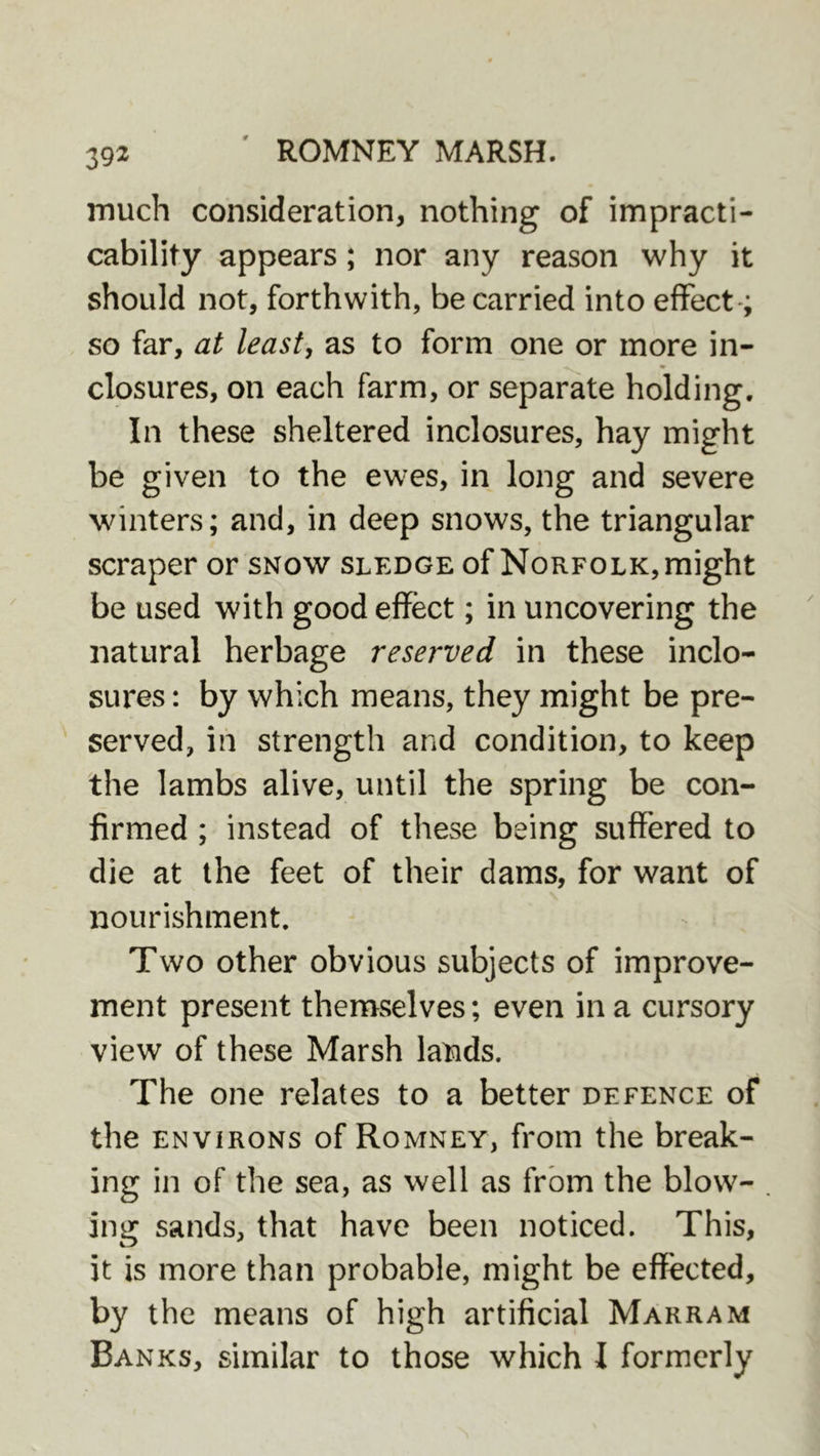 much consideration, nothing of impracti- cability appears; nor any reason why it should not, forthwith, be carried into effect*; so far, at least, as to form one or more in- closures, on each farm, or separate holding. In these sheltered inclosures, hay might be given to the ewes, in long and severe winters; and, in deep snows, the triangular scraper or snow sledge of Norfolk, might be used with good effect; in uncovering the natural herbage reserved in these inclo- sures : by which means, they might be pre- served, in strength and condition, to keep the lambs alive, until the spring be con- firmed ; instead of these being suffered to die at the feet of their dams, for want of nourishment. Two other obvious subjects of improve- ment present themselves; even in a cursory view of these Marsh lands. The one relates to a better defence of the ENVIRONS of Romney, from the break- ing in of the sea, as well as from the blow- ing sands, that have been noticed. This, it is more than probable, might be effected, by the means of high artificial Marram Banks, similar to those which I formerly
