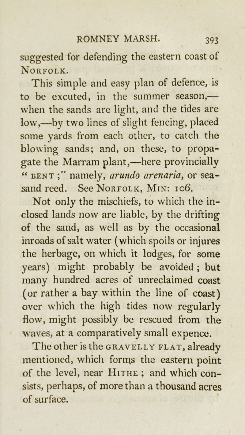 suggested for defending the eastern coast of Norfolk. This simple and easy plan of defence, is to be excuted, in the summer season,— when the sands are light, and the tides are low,—by two lines of slight fencing, placed some yards from each other, to catch the blowing sands; and, on these, to propa- gate the Marram plant,—here provincially “ BENT namely, arundo arenaria^ or sea- sand reed. See Norfolk, Min: io6. Not only the mischiefs, to which the in- closed lands now are liable, by the drifting of the sand, as well as by the occasional inroads of salt water (which spoils or injures the herbage, on which it lodges, for some years) might probably be avoided; but many hundred acres of unreclaimed coast (or rather a bay within the line of coast) over which the high tides now regularly flow, might possibly be rescued from the waves, at a comparatively small expence. The other is the gravelly flat, already mentioned, which forms the eastern point of the level, near Hithe ; and which con- sists, perhaps, of more than a thousand acres of surface.