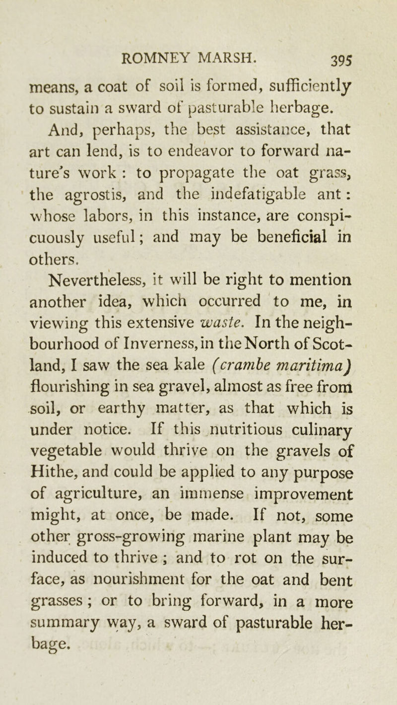 means, a coat of soil is formed, sufficiently to sustain a sward of pasturable herbage. And, perhaps, the best assistance, that art can lend, is to endeavor to forward na- ture's work : to propagate the oat grass, the agrostis, and the indefatigable ant: whose labors, in this instance, are conspi- cuously useful; and may be beneficial in others. Nevertheless, it will be right to mention another idea, which occurred to me, in viewing this extensive waste. In the neigh- bourhood of Inverness, in the North of Scot- land, I saw the sea kale (crambe maritima) flourishing in sea gravel, almost as free from soil, or earthy matter, as that which is under notice. If this jiutritious culinary vegetable would thrive on the gravels of Hithe, and could be applied to any purpose of agriculture, an immense improvement might, at once, be made. If not, some other gross-growing marine plant may be induced to thrive ; and to rot on the sur- face, as nourishment for the oat and bent grasses; or to bring forward, in a more summary vvay, a sward of pasturable her- bage.