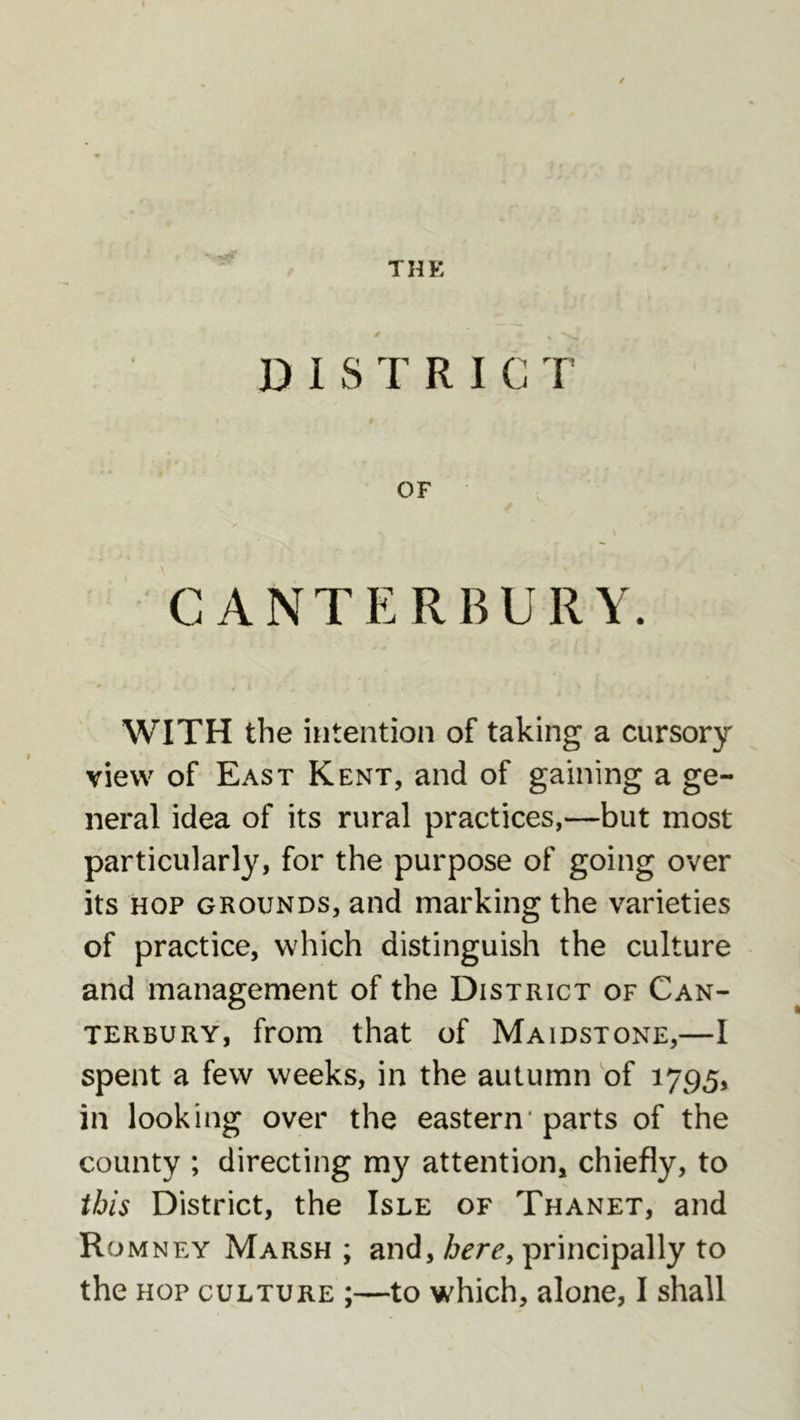 THE s D I S T R I C T OF CANTERBURY. WITH the intention of taking a cursory view of East Kent, and of gaining a ge- neral idea of its rural practices,—but most particularly, for the purpose of going over its HOP GROUNDS, and marking the varieties of practice, which distinguish the culture and management of the District of Can- terbury, from that of Maidstone,—I spent a few weeks, in the autumn of 1795, in looking over the eastern* parts of the county ; directing my attention, chiefly, to this District, the Isle of Thanet, and Romney Marsh ; and, here^ principally to the hop culture ;—to which, alone, I shall