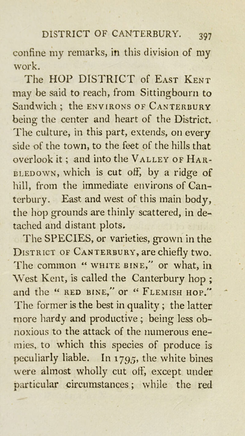 confine my remarks, in this division of my work. The HOP DISTRICT of East Kent may be said to reach, from Sittingbourn to Sandwich ; the environs of Canterbury being the center and heart of the District. • The culture, in this part, extends, on every side of the town, to the feet of the hills that overlook it; and into the Valley of Har- bledown, which is cut off, by a ridge of hill, from the immediate environs of Can- terbury. East and west of this main body, the hop grounds are thinly scattered, in de- tached and distant plots. The SPECIES, or varieties, grown in the District of Canterbury, are chiefly two. The common white bine, or what, in West Kent, is called the Canterbury hop ; and the “ red bine, or Flemish hop. The former is the best in quality; the latter more liardy and productive; being less ob- noxious to the attack of the numerous ene- mies, to which this species of produce is peculiarly liable. In 1795, the white bines were almost wholly cut off, except under particular circumstances; while the red