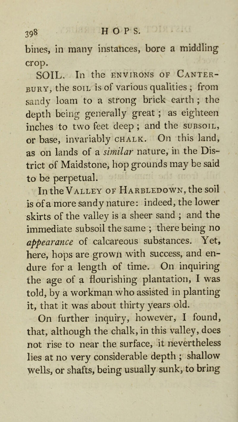 bines, in many instances, bore a middling / crop. SOIL, In the environs of Canter- bury, the soil is of various qualities ; from sandy loam to a strong brick earth ; the depth being generally great; as eighteen inches to two feet deep; and the subsoil, or base, invariably chalk. On this land, as on lands of a similar nature, in the Dis- trict of Maidstone, hop grounds may be said to be perpetual. In the Valley of HARBLEDowN,the soil is of a more sandy nature: indeed, the lower skirts of the valley is a sheer sand ; and the immediate subsoil the same ; there being no appearance of calcareous substances. Yet, here, hops are grown with success, and en- dure for a length of time. On inquiring the age of a flourishing plantation, I was told, by a workman who assisted in planting it, that it was about thirty years old. On further inquiry, however, I found, that, although the chalk, in this valley, does not rise to near the surface, it nevertheless lies at no very considerable depth ; shallow vvells, or shafts, being usually sunk, to bring