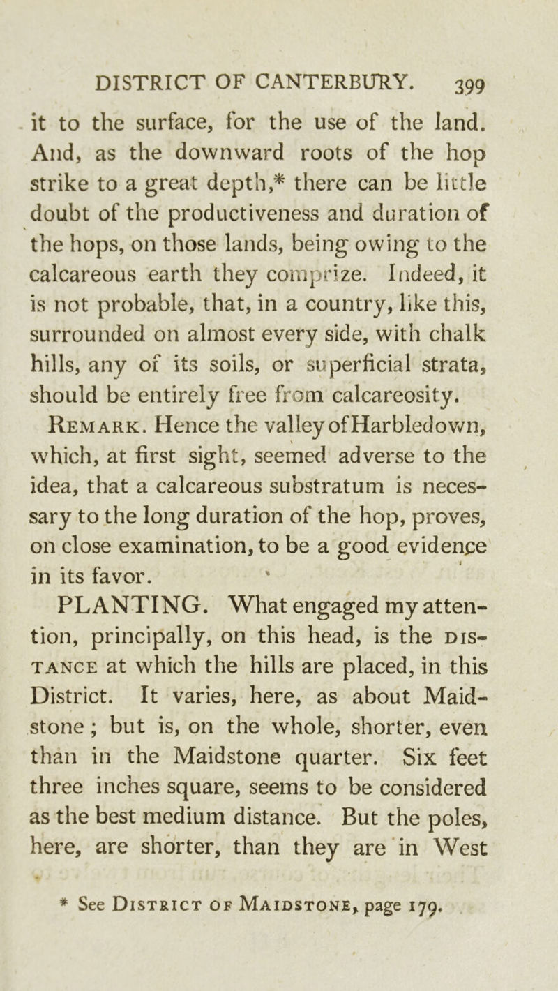 . it to the surface, for the use of the land. And, as the downward roots of the hop strike to a great depth,* there can be little doubt of the productiveness and duration of the hops, on those lands, being owing to the calcareous earth they comprize. Indeed, it is not probable, that, in a country, like this, surrounded on almost every side, with chalk hills, any of its soils, or superficial strata, should be entirely free from calcareosity. Remark. Hence the valley of Harbledovv^n, which, at first sight, seemed’ adverse to the idea, that a calcareous substratum is neces- sary to the long duration of the hop, proves, on close examination, to be a good evidence' 1 in its favor. PLANTING. What engaged my atten- tion, principally, on this head, is the dis- tance at which the hills are placed, in this District. It varies, here, as about Maid- stone ; but is, on the whole, shorter, even than in the Maidstone quarter. Six feet three inches square, seems to be considered as the best medium distance. But the poles, here, are shorter, than they are in West * See District of Maidstone, page 179.