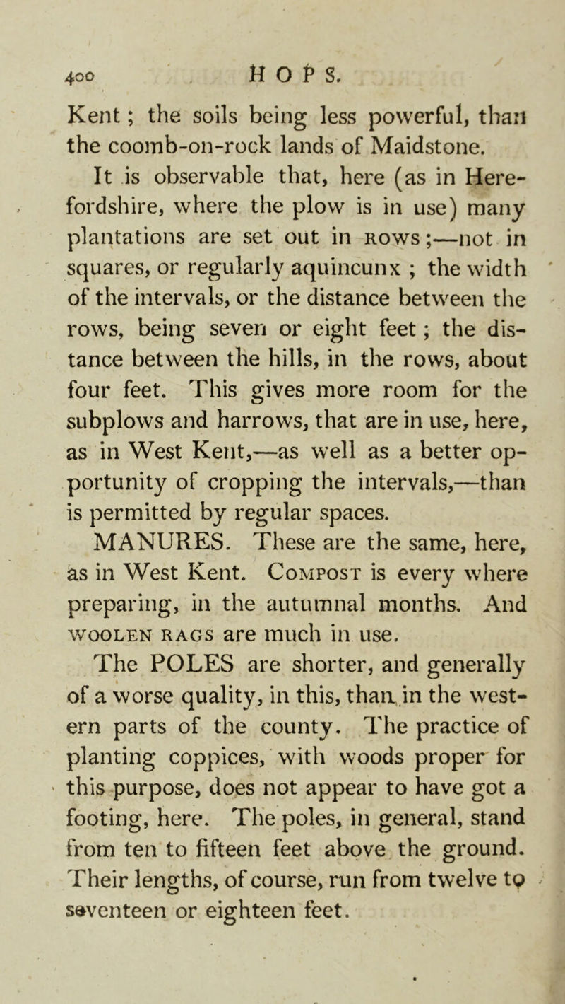 Kent; the soils being less powerful, than the coomb-on-rock lands of Maidstone. It is observable that, here (as in Here- fordshire, where the plow is in use) many plantations are set out in rows ;—not in ' squares, or regularly aquincunx ; the width ' of the intervals, or the distance between the rows, being seven or eight feet; the dis- tance between the hills, in the rows, about four feet. This gives more room for the subplows and harrows, that are in use, here, as in West Kent,—as well as a better op- portunity of cropping the intervals,—-than is permitted by regular spaces. MANURES. These are the same, here, as in West Kent. Compost is every where preparing, in the autumnal months. And woolen rags are much in use. The POLES are shorter, and generally of a worse quality, in this, thaa.in the west- ern parts of the county. The practice of planting coppices, with woods proper for ' this purpose, does not appear to have got a footing, here. The poles, in general, stand from ten to fifteen feet above, the ground. Their lengths, of course, run from twelve tp ^ seventeen or eighteen feet.