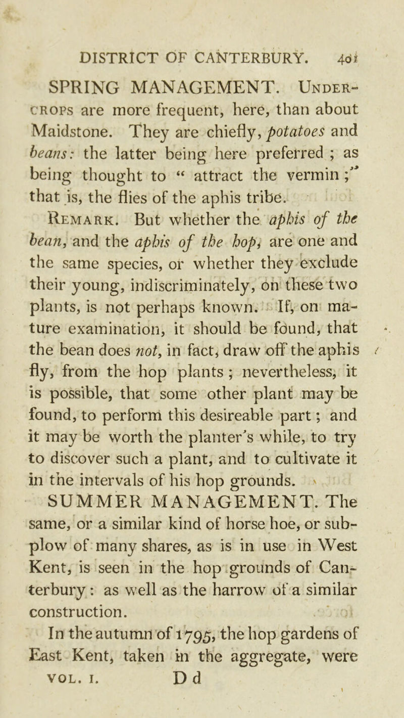 SPRING MANAGEMENT. Under- crops are more frequent, here, than about Maidstone. They are c\{\e^y, potatoes and beans: the latter being here preferred ; as being thought to “ attract the vermin \ * that is, the flies of the aphis tribe. Remark. But whether the aphis of the bean, and the aphis of the hopi are one and the same species, or whether they exclude their young, indiscriminately, on theseiwo plants, is not perhaps known.Ify on ma- ture examination, it should be found, that the bean does not, in fact, draw ofl'the aphis fly, from the hop plants ; nevertheless, it is possible, that some other plant may be found, to perforrri this desireable part; and it may be worth the planter's while, to try to discover such a plant, and to cultivate it in the intervals of his hop grounds. ' SUMMER MANAGEMENT. The same, or a similar kind of horse hoe, or sub- plow of. many shares, as is in use in West Kent, is seen in the hop grounds of Can- terbury : as well as the harrow of a similar construction. . ’ ’ In the autumn of 1795, the hop gardens of East Kent, taken in the aggregate, were