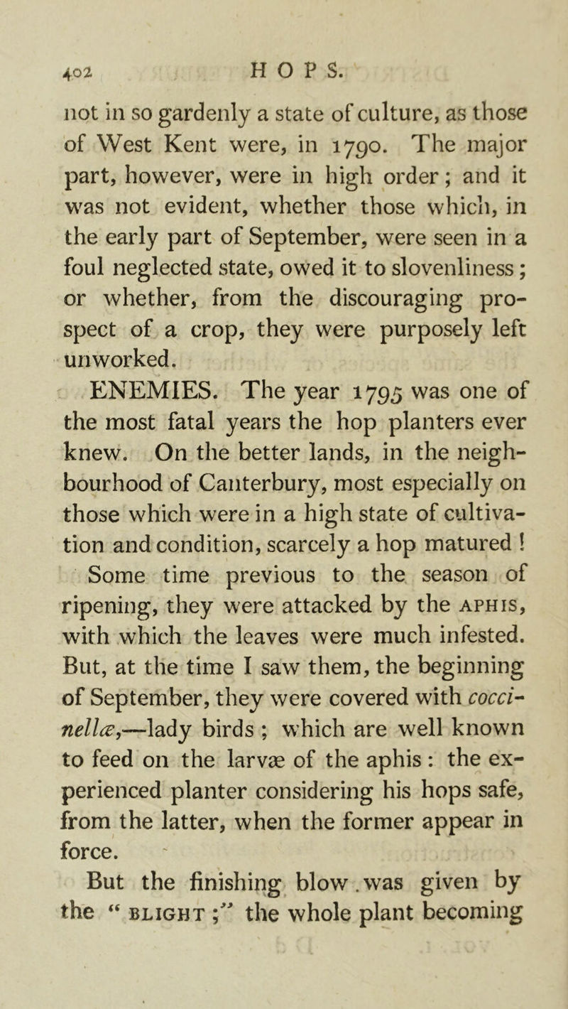 not in so gardenly a state of culture, as those of West Kent were, in 1790. The major part, however, were in high order; and it was not evident, whether those which, in the early part of September, were seen in a foul neglected state, owed it to slovenliness; or whether, from the discouraging pro- spect of a crop, they were purposely left un worked. ENEMIES. The year 1795 was one of the most fatal years the hop planters ever knew. On the better lands, in the neigh- bourhood of Canterbury, most especially on those which were in a high state of cultiva- tion and condition, scarcely a hop matured ! Some time previous to the. season of ripening, they were attacked by the aphis, with which the leaves were much infested. But, at the time I saw them, the beginning of September, they were covered with cocci-- nell^,—lady birds ; which are well known to feed on the larvae of the aphis : the ex- perienced planter considering his hops safe, from the latter, when the former appear in force. But the finishing blow.was given by the ‘‘ BLIGHT the whole plant becoming