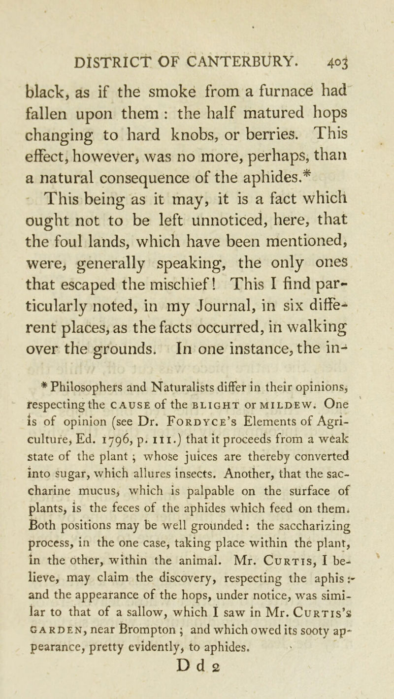 black, as if the smoke from a furnace had fallen upon them : the half matured hops changing to hard knobs, or berries. This effect, however^ was no more, perhaps, than a natural consequence of the aphides,* ' This being as it may, it is a fact which ought not to be left unnoticed, here, that the foul lands, which have been mentioned, were, generally speaking, the only ones that escaped the mischief! This I find par- ticularly noted, in my Journal, in six differ rent places, as the facts occurred, in walking over the grounds. In one instance, the in- * Philosophers and Naturalists differ in their opinions, respecting the cause of the blight or mildew. One IS of opinion (see Dr. Fordyce’s Elements of Agri- culture, Ed. 1796, p. III.) that it proceeds from a weak state of the plant ; whose juices are thereby converted into sugar, which allures insects. Another, that the sac- charine mucus, which is palpable on the surface of plants, is the feces of the aphides which feed on them. Both positions may be well grounded: the saccharizing process, in the one case, taking place within the plant, in the other, within the animal. Mr. Curtis, I be- lieve, may claim the discovery, respecting the aphis -r and the appearance of the hops, under notice, was simi- lar to that of a sallow, which I saw in Mr. Curtis’s GARDEN, near Brompton ; and which owed its sooty ap* pearance, pretty evidently, to aphides. D d 2