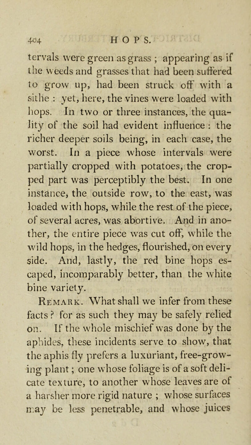 tervals were green as grass ; appearing as if the weeds and grasses that had been suffered to grow up, had been struck off' with a sithe : yet, here, the vines were loaded with hops. In two or three instances, the qua- lity of the soil had evident influence : the richer deeper soils being, in each case, the worst. In a piece whose intervals were partially cropped with potatoes, the crop- ped part was perceptibly the best. In one instance^ the outside row, to the east, was loaded with hops, while the rest of the piece, of several acres, was abortive. And in ano- ther, the entire piece was cut off, while the wild hops, in the hedges, flourished, on every side. And, lastly, the red bine hops es- caped, incomparably better, than the white bine variety. Re MARK. What shall we infer from these facts ? for as such they may be safely relied on. If the whole mischief was done by the aphides, these incidents serve to show, that the aphis fly prefers a luxuriant, free-grow- ing plant; one whose foliage is of a soft deli- cate texture, to another whose leaves are of a harsher more rigid nature ; whose surfaces n:ay be less penetrable, and whose juices