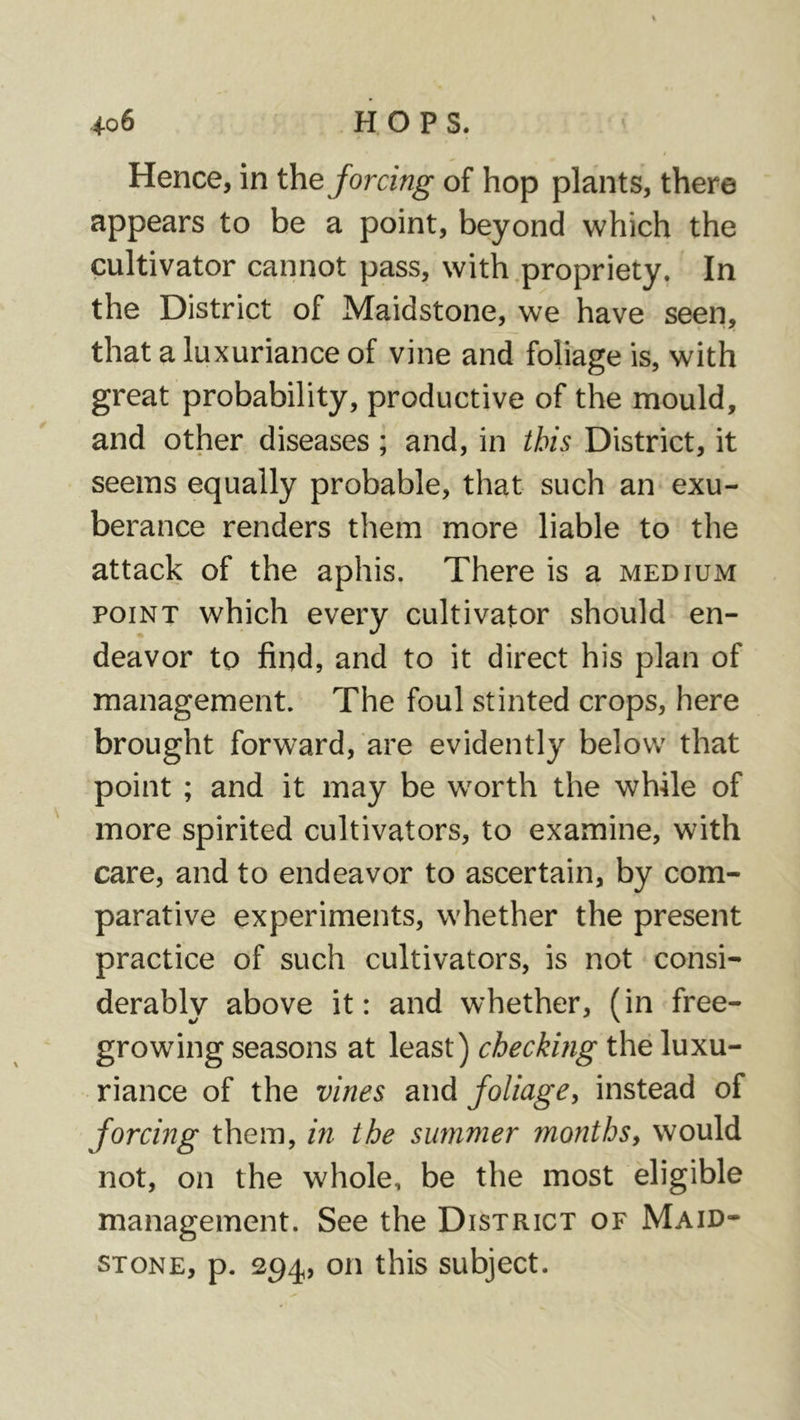 Hence, in the forcing of hop plants, there appears to be a point, beyond which the cultivator cannot pass, with propriety. In the District of Maidstone, we have seen, that a luxuriance of vine and foliage is, with great probability, productive of the mould, and other diseases; and, in this District, it seems equally probable, that such an exu- berance renders them more liable to the attack of the aphis. There is a medium POINT which every cultivator should en- deavor to find, and to it direct his plan of management. The foul stinted crops, here brought forward, are evidently below that point ; and it may be worth the wWle of more spirited cultivators, to examine, with care, and to endeavor to ascertain, by com- parative experiments, whether the present practice of such cultivators, is not consi- derably above it: and whether, (in free- growing seasons at least) checkbig the luxu- riance of the vines and foliagCy instead of forcing them, in the summer months^ would not, on the whole, be the most eligible management. See the District of Maid- stone, p. 294, on this subject.