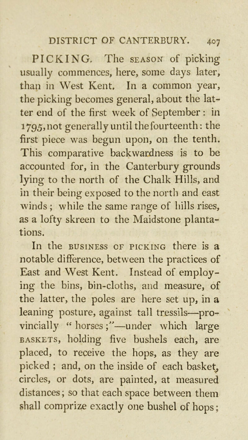 PICKING. The season of picking usually commences, here, some days later, than in West Kent. In a common year, the picking becomes general, about the lat- ter end of the first week of September: in 1795, not generally until the fourteenth: the first piece was begun upon, on the tenth. This comparative backwardness is to be accounted for, in the Canterbury grounds lying to the north of the Chalk Hills, and in their being exposed to the north and east winds ; while the same range of hills rises, as a lofty skreen to the Maidstone planta- tions. In the BUSINESS of picking there is a notable difference, between the practices of East and West Kent. Instead of employ- ing the bins, bin-cloths, and measure, of the latter, the poles are here set up, in a leaning posture, against tall tressils—pro-  vincially horses —under which large BASKETS, holding five bushels each, are placed, to receive the hops, as they are picked ; and, on the inside of each basket^ circles, or dots, are painted, at measured distances; so that each space between them shall comprize exactly one bushel of hops;