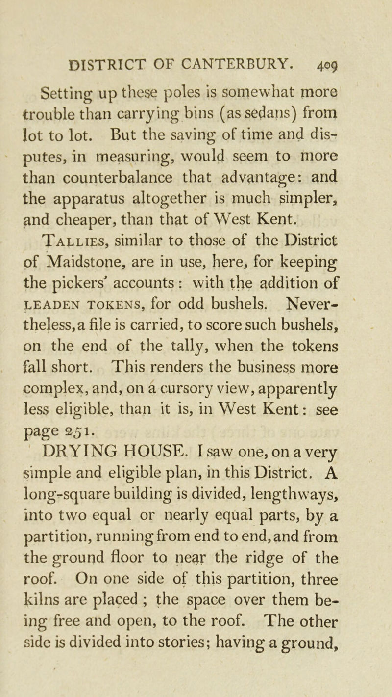 Setting up these poles is somewhat more trouble than carrying bins (as sedans) from lot to lot. But the saving of time and dis-? putes, in measuring, would seem to more than counterbalance that advantage: and the apparatus altogether is much simpler, and cheaper, than that of West Kent. Tallies, similar to those of the District of Maidstone, are in use, here, for keeping the pickers^ accounts : with the addition of LEADEN TOKENS, for odd bushels. Never- theless,a file is carried, to score such bushels, on the end of the tally, when the tokens fall short. This renders the business more complex, and, on a cursory view, apparently less eligible, than it is, in West Kent: see page 251. ' DRYING HOUSE. I saw one, on a very simple and eligible plan, in this District. A long-square building is divided, lengthways, into two equal or nearly equal parts, by a partition, running from end to end, and from the ground floor to near the ridge of the roof. On one side of this partition, three kilns are placed ; the space over them be- ing free and open, to the roof. The other side is divided into stories; having a ground.